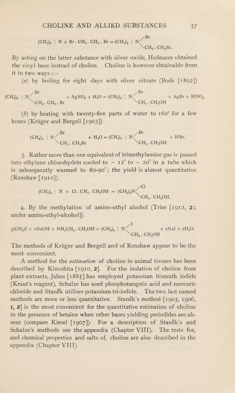 (CH3)3 : N + Br. CH2. CH, . Br = (CH3)3 : N( \CH2. CHaBr. By acting on the latter substance with silver oxide, Hofmann obtained the vinyl base instead of choline. Choline is however obtainable from it in two ways ;— (a) by boiling for eight days with silver nitrate (Bode [1892]) / Br / Br (CH3)3 : + AgNOg + H20 = (CH3)3 ; + AgBr + HNO \CH2.CH2.Br \CH2.CH2OH (Jj) by heating with twenty-five parts of water to 160° for a few hours (Kruger and Bergell [1903]) /Br /Br (CH3)3 : N( + H20 = (CH3)3 i N<) + HBr. \CH2.CH2Br \CH2.CH2OH 3. Rather more than one equivalent of trimethylamine gas is passed into ethylene chlorohydrin cooled to - 12° to - 20° in a tube which is subsequently warmed to 80-90°; the yield is almost quantitative (Renshaw [1910]). /Cl (CH3)3 i N + Cl. CH,. CH2OH = (CH3),N/ \CH2. CH20H. 4. By the methylation of amino-ethyl alcohol (Trier [1912, 2; under amino-ethyl-alcohol]) 3(CH3)I + 2NaOH + NH,CH2 . CH2OH = (CH3)3 A + 2NaI + 2H20. UcHo. CHoOH The methods of Kruger and Bergell and of Renshaw appear to be the most convenient. A method for the estimation of choline in animal tissues has been described by Kinoshita [1910, 2\ For the isolation of choline from plant extracts, Jahns [1885] has employed potassium bismuth iodide (Kraut’s reagent), Schulze has used phosphotungstic acid and mercuric chloride and Stanek utilises potassium tri-iodide. The two last named methods are more or less quantitative. Stanek’s method [1905, 1906, I, 2] is the most convenient for the quantitative estimation of choline in the presence of betaine when other bases yielding periodides are ab¬ sent (compare Kiesel [1907]). For a description of Stanek’s and Schulze’s methods see the appendix (Chapter VIII). The tests for, and chemical properties and salts of, choline are also described in the appendix (Chapter VIII).