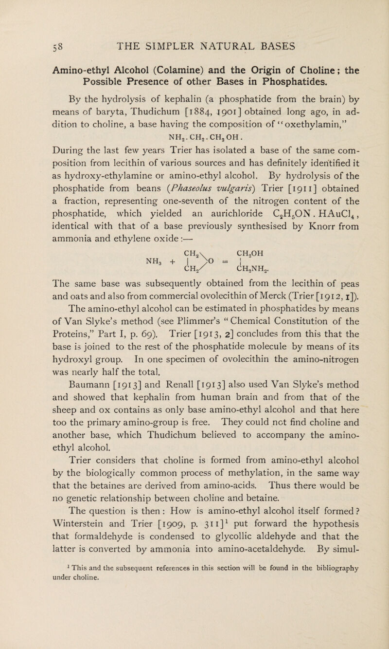 Amino-ethyl Alcohol (Colamine) and the Origin of Choline; the Possible Presence of other Bases in Phosphatides. By the hydrolysis of kephalin (a phosphatide from the brain) by means of baryta, Thudichum [1884, 1901] obtained long ago, in ad¬ dition to choline, a base having the composition of “ oxethylamin,” mh2.ch2.ch2oh. During the last few years Trier has isolated a base of the same com¬ position from lecithin of various sources and has definitely identified it as hydroxy-ethylamine or amino-ethyl alcohol. By hydrolysis of the phosphatide from beans (.Phaseolus vulgaris) Trier [1911] obtained a fraction, representing one-seventh of the nitrogen content of the phosphatide, which yielded an aurichloride C2H5ON. HAuC14 , identical with that of a base previously synthesised by Knorr from ammonia and ethylene oxide :— CH2\ ch.oh nh3 + | yO = ! ch2/ ch2nh2. The same base was subsequently obtained from the lecithin of peas and oats and also from commercial ovolecithin of Merck (Trier [1912,1]). The amino-ethyl alcohol can be estimated in phosphatides by means of Van Slyke’s method (see Plimmer’s “Chemical Constitution of the Proteins,” Part I, p. 69). Trier [1913, 2] concludes from this that the base is joined to the rest of the phosphatide molecule by means of its hydroxyl group. In one specimen of ovolecithin the amino-nitrogen was nearly half the total. Baumann [1913] and Renall [1913] also used Van Slyke’s method and showed that kephalin from human brain and from that of the sheep and ox contains as only base amino-ethyl alcohol and that here too the primary amino-group is free. They could not find choline and another base, which Thudichum believed to accompany the amino- ethyl alcohol. Trier considers that choline is formed from amino-ethyl alcohol by the biologically common process of methylation, in the same way that the betaines are derived from amino-acids. Thus there would be no genetic relationship between choline and betaine. The question is then : How is amino-ethyl alcohol itself formed ? Winterstein and Trier [1909, p. 311 ]1 put forward the hypothesis that formaldehyde is condensed to glycollic aldehyde and that the latter is converted by ammonia into amino-acetaldehyde. By simul- 1 This and the subsequent references in this section will be found in the bibliography under choline.