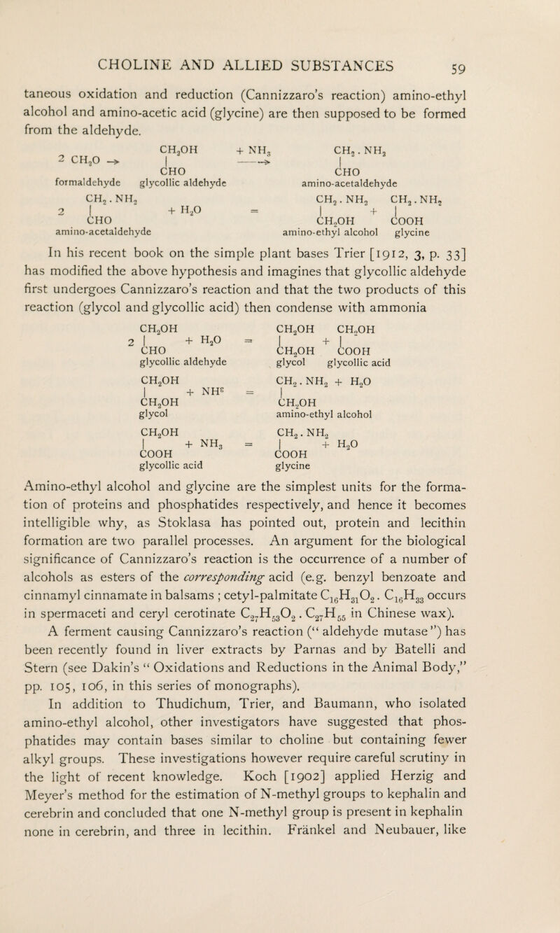 taneous oxidation and reduction (Cannizzaro’s reaction) amino-ethyl alcohol and amino-acetic acid (glycine) are then supposed to be formed from the aldehyde. CH2OH + NH, ch2 . nh2 2 CH20 -> | -» | CHO CHO formaldehyde glycollic aldehyde amino-acetaldehyde CH, . NH, CH, . NH, CH2.NH2 2 [ + H20 1 +| CHO CH2OH COOH amino-acetaldehyde amino-ethyl alcohol glycine In his recent book on the simple plant bases Trier [1912, 3, p. 33] has modified the above hypothesis and imagines that glycollic aldehyde first undergoes Cannizzaro’s reaction and that the two products of this reaction (glycol and glycollic acid) then condense with ammonia ch2oh CH,OH CHoOH 2 | + h2o = 1 + 1 CHO CH2OH COOH glycollic aldehyde glycol glycollic acid CH2OH CH, . NH„ + HoO | + NHS | ch2oh CH,OH glycol amino-ethyl alcohol ch2oh CH2. NH, 1 + nh3 = 1 + h2o COOH COOH glycollic acid glycine Amino-ethyl alcohol and glycine are the simplest units for the forma¬ tion of proteins and phosphatides respectively, and hence it becomes intelligible why, as Stoklasa has pointed out, protein and lecithin formation are two parallel processes. An argument for the biological significance of Cannizzaro’s reaction is the occurrence of a number of alcohols as esters of the corresponding acid (e.g. benzyl benzoate and cinnamyl cinnamate in balsams ; cetyl-palmitate C16H3102. C16H33 occurs in spermaceti and ceryl cerotinate C27H5302. C27H55 in Chinese wax). A ferment causing Cannizzaro’s reaction (“ aldehyde mutase”) has been recently found in liver extracts by Parnas and by Batelli and Stern (see Dakin’s “ Oxidations and Reductions in the Amimal Body,” pp. 105, 106, in this series of monographs). In addition to Thudichum, Trier, and Baumann, who isolated amino-ethyl alcohol, other investigators have suggested that phos¬ phatides may contain bases similar to choline but containing fewer alkyl groups. These investigations however require careful scrutiny in the light of recent knowledge. Koch [1902] applied Herzig and Meyer’s method for the estimation of N-methyl groups to kephalin and cerebrin and concluded that one N-methyl group is present in kephalin none in cerebrin, and three in lecithin. Frankel and Neubauer, like