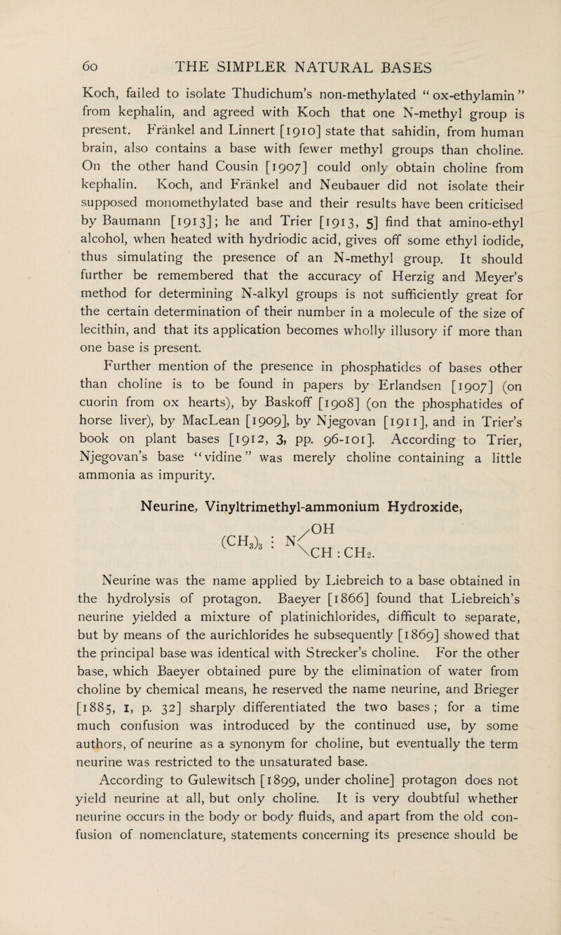 Koch, failed to isolate Thudichum’s non*methylated “ ox-ethylamin ” from kephalin, and agreed with Koch that one N-methyl group is present. Frankel and Linnert [1910] state that sahidin, from human brain, also contains a base with fewer methyl groups than choline. On the other hand Cousin [1907] could only obtain choline from kephalin. Koch, and Frankel and Neubauer did not isolate their supposed monomethylated base and their results have been criticised by Baumann [1913]; he and Trier [1913, 5] find that amino-ethyl alcohol, when heated with hydriodic acid, gives off some ethyl iodide, thus simulating the presence of an N-methyl group. It should further be remembered that the accuracy of Herzig and Meyer’s method for determining N-alkyl groups is not sufficiently great for the certain determination of their number in a molecule of the size of lecithin, and that its application becomes wholly illusory if more than one base is present. Further mention of the presence in phosphatides of bases other than choline is to be found in papers by Erlandsen [1907] (on cuorin from ox hearts), by Baskofif [1908] (on the phosphatides of horse liver), by MacLean [1909], by Njegovan [1911], and in Trier’s book on plant bases [1912, 3, pp. 96-101]. According to Trier, Njegovan’s base “vidine” was merely choline containing a little ammonia as impurity. Neurine, Vinyltrimethyl-ammonium Hydroxide, (CH3)3 OH N' \CH :CH2. Neurine was the name applied by Liebreich to a base obtained in the hydrolysis of protagon. Baeyer [ 1866] found that Liebreich’s neurine yielded a mixture of platinichlorides, difficult to separate, but by means of the aurichlorides he subsequently [1869] showed that the principal base was identical with Strecker’s choline. For the other base, which Baeyer obtained pure by the elimination of water from choline by chemical means, he reserved the name neurine, and Brieger [1885, I, p. 32] sharply differentiated the two bases; for a time much confusion was introduced by the continued use, by some authors, of neurine as a synonym for choline, but eventually the term neurine was restricted to the unsaturated base. According to Gulewitsch [1899, under choline] protagon does not yield neurine at all, but only choline. It is very doubtful whether neurine occurs in the body or body fluids, and apart from the old con¬ fusion of nomenclature, statements concerning its presence should be