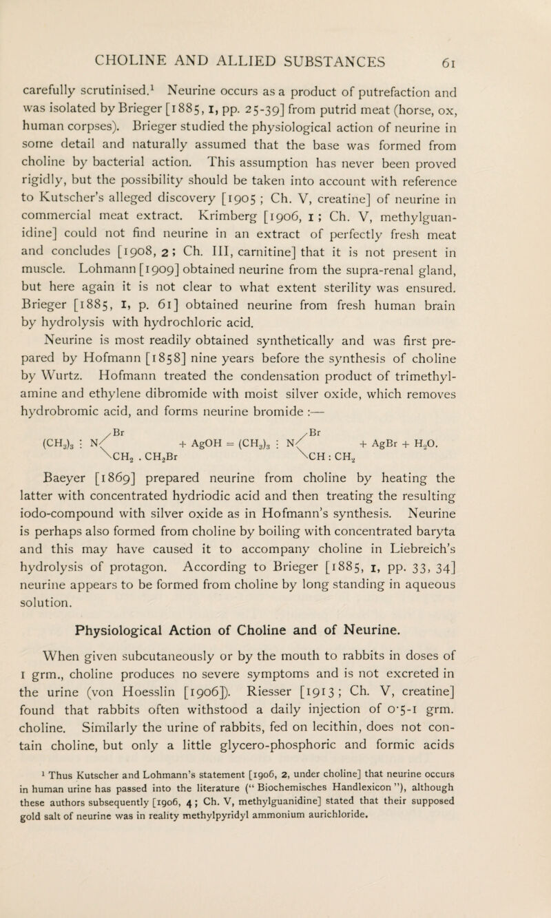 carefully scrutinised.1 Neurine occurs as a product of putrefaction and was isolated by Brieger [1885, 1, pp. 25-39] from putrid meat (horse, ox, human corpses). Brieger studied the physiological action of neurine in some detail and naturally assumed that the base was formed from choline by bacterial action, this assumption has never been proved rigidly, but the possibility should be taken into account with reference to Kutscher’s alleged discovery [1905 ; Ch. V, creatine] of neurine in commercial meat extract. Krimberg [1906, 1 ; Ch. V, methylguan- idine] could not find neurine in an extract of perfectly fresh meat and concludes [1908,2; Ch. Ill, carnitine] that it is not present in muscle. Lohmann [1909] obtained neurine from the supra-renal gland, but here again it is not clear to what extent sterility was ensured. Brieger [1885, I, p. 61] obtained neurine from fresh human brain by hydrolysis with hydrochloric acid. Neurine is most readily obtained synthetically and was first pre¬ pared by Hofmann [1858] nine years before the synthesis of choline by Wurtz. Hofmann treated the condensation product of trimethyl- amine and ethylene dibromide with moist silver oxide, which removes hydrobromic acid, and forms neurine bromide :— /Br (CH3)3 : N( + AgOH = (CH3)3 \CH2 . CH.2Br /Br N/ + AgBr + HoO. \CH : CH, Baeyer [1869] prepared neurine from choline by heating the latter with concentrated hydriodic acid and then treating the resulting iodo-compound with silver oxide as in Hofmann’s synthesis. Neurine is perhaps also formed from choline by boiling with concentrated baryta and this may have caused it to accompany choline in Liebreich’s hydrolysis of protagon. According to Brieger [1885, 1, pp. 33, 34] neurine appears to be formed from choline by long standing in aqueous solution. Physiological Action of Choline and of Neurine. When given subcutaneously or by the mouth to rabbits in doses of 1 grm., choline produces no severe symptoms and is not excreted in the urine (von Hoesslin [1906]). Riesser [1913; Ch. V, creatine] found that rabbits often withstood a daily injection of O'5-i grm. choline. Similarly the urine of rabbits, fed on lecithin, does not con¬ tain choline, but only a little glycero-phosphoric and formic acids 1 Thus Kutscher and Lohmann’s statement [1906, 2, under choline] that neurine occurs in human urine has passed into the literature (“ Biochemisches Handlexicon ”), although these authors subsequently [1906, 4; Ch. V, methylguanidine] stated that their supposed gold salt of neurine was in reality methylpyridyl ammonium aurichloride.