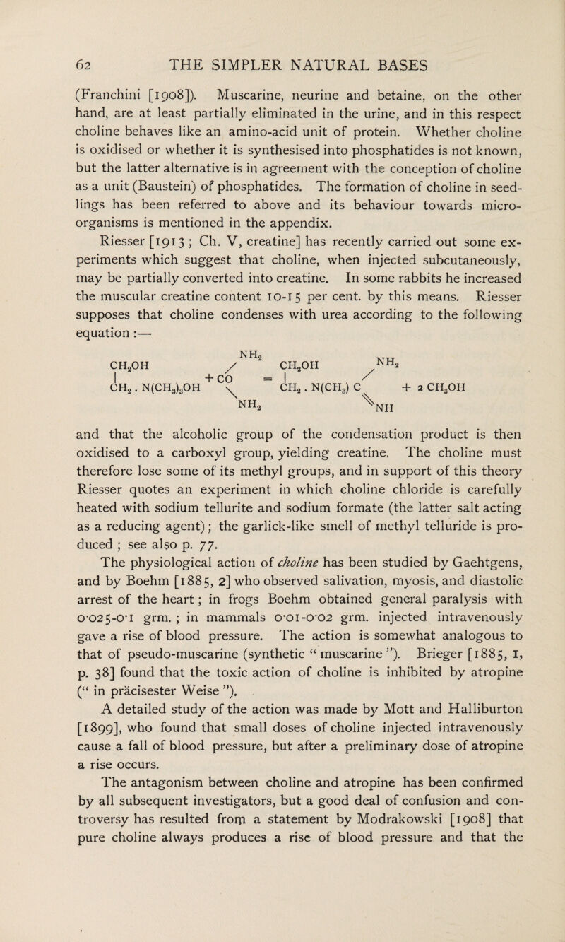 (Franchini [1908]). Muscarine, neurine and betaine, on the other hand, are at least partially eliminated in the urine, and in this respect choline behaves like an amino-acid unit of protein. Whether choline is oxidised or whether it is synthesised into phosphatides is not known, but the latter alternative is in agreement with the conception of choline as a unit (Baustein) of phosphatides. The formation of choline in seed¬ lings has been referred to above and its behaviour towards micro¬ organisms is mentioned in the appendix. Riesser [1913 ; Ch. V, creatine] has recently carried out some ex¬ periments which suggest that choline, when injected subcutaneously, may be partially converted into creatine. In some rabbits he increased the muscular creatine content 10-15 per cent, by this means. Riesser supposes that choline condenses with urea according to the following equation :— N H2 CH2OH / CH2OH yNH2 + CO = I / CH2 . N(CH3)3OH CH2 . N(CH3) C +2 ch3oh NH, \jH and that the alcoholic group of the condensation product is then oxidised to a carboxyl group, yielding creatine. The choline must therefore lose some of its methyl groups, and in support of this theory Riesser quotes an experiment in which choline chloride is carefully heated with sodium tellurite and sodium formate (the latter salt acting as a reducing agent); the garlick-like smell of methyl telluride is pro¬ duced ; see also p. 77. The physiological action of choline has been studied by Gaehtgens, and by Boehm [1885, 2] who observed salivation, myosis, and diastolic arrest of the heart; in frogs Boehm obtained general paralysis with 0*025-0* 1 grm. ; in mammals 0’0i-0’02 grm. injected intravenously gave a rise of blood pressure. The action is somewhat analogous to that of pseudo-muscarine (synthetic “ muscarine ”). Brieger [1885, 1, p. 38] found that the toxic action of choline is inhibited by atropine (“ in pracisester Weise ”). A detailed study of the action was made by Mott and Halliburton [1899], who found that small doses of choline injected intravenously cause a fall of blood pressure, but after a preliminary dose of atropine a rise occurs. The antagonism between choline and atropine has been confirmed by all subsequent investigators, but a good deal of confusion and con¬ troversy has resulted from a statement by Modrakowski [1908] that pure choline always produces a rise of blood pressure and that the