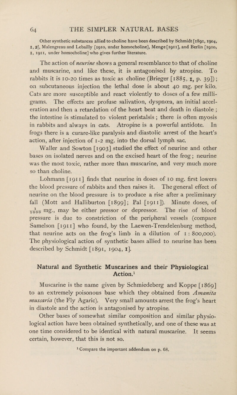 Other synthetic substances allied to choline have been described by Schmidt [1891, 1904, I, 2], Malengreau and Lebailly [1910, under homocholine], Mengefign], and Berlin [1910, I, 1911, under homocholine] who gives further literature. The action of neurine shows a general resemblance to that of choline and muscarine, and like these, it is antagonised by atropine. To rabbits it is 10-20 times as toxic as choline (Brieger [1885, i, p. 39]); on subcutaneous injection the lethal dose is about 40 mg. per kilo. Cats are more susceptible and react violently to doses of a few milli¬ grams. The effects are profuse salivation, dyspnoea, an initial accel¬ eration and then a retardation of the heart beat and death in diastole ; the intestine is stimulated to violent peristalsis ; there is often myosis in rabbits and always in cats. Atropine is a powerful antidote. In frogs there is a curare-like paralysis and diastolic arrest of the heart’s action, after injection of 1-2 mg. into the dorsal lymph sac. Waller and Sowton [1903] studied the effect of neurine and other bases on isolated nerves and on the excised heart of the frog; neurine was the most toxic, rather more than muscarine, and very much more so than choline. Lohmann [ 1911 ] finds that neurine in doses of 10 mg. first lowers the blood pressure of rabbits and then raises it. The general effect of neurine on the blood pressure is to produce a rise after a preliminary fall (Mott and Halliburton [1899]; Pal [ 1911 ]). Minute doses, of ttrrt mg., may be either pressor or depressor. The rise of blood pressure is due to constriction of the peripheral vessels (compare Samelson [1911] who found, by the Laewen-Trendelenburg method, that neurine acts on the frog’s limb in a dilution of I : 800,000). The physiological action of synthetic bases allied to neurine has been described by Schmidt [1891, 1904, I]. Natural and Synthetic Muscarines and their Physiological Action.1 Muscarine is the name given by Schmiedeberg and Koppe [1869] to an extremely poisonous base which they obtained from Amanita muscaria (the Fly Agaric). Very small amounts arrest the frog’s heart in diastole and the action is antagonised by atropine. Other bases of somewhat similar composition and similar physio¬ logical action have been obtained synthetically, and one of these was at one time considered to be identical with natural muscarine. It seems certain, however, that this is not so. 1 Compare the important addendum on p. 68.