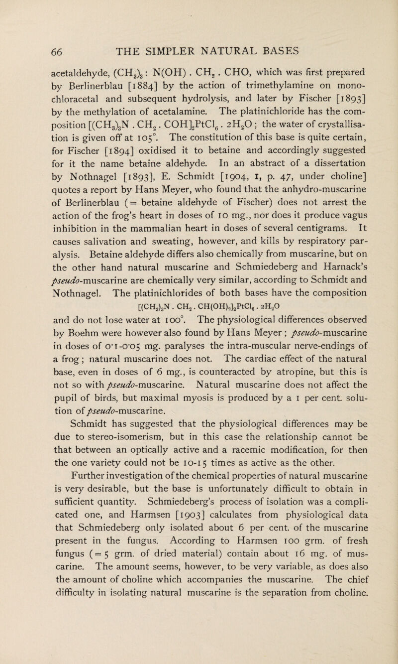 acetaldehyde, (CH3)3: N(OH) . CH2 . CHO, which was first prepared by Berlinerblau [1884] by the action of trimethylamine on mono- chloracetal and subsequent hydrolysis, and later by Fischer [1893] by the methylation of acetalamine. The platinichloride has the com¬ position [(CH3)3N . CH2. COH]2PtCl6. 2H20 ; the water of crystallisa¬ tion is given off at 105°. The constitution of this base is quite certain, for Fischer [1894] oxidised it to betaine and accordingly suggested for it the name betaine aldehyde. In an abstract of a dissertation by Nothnagel [1893], E. Schmidt [1904, I, p. 47, under choline] quotes a report by Hans Meyer, who found that the anhydro-muscarine of Berlinerblau (= betaine aldehyde of Fischer) does not arrest the action of the frog’s heart in doses of 10 mg., nor does it produce vagus inhibition in the mammalian heart in doses of several centigrams. It causes salivation and sweating, however, and kills by respiratory par¬ alysis. Betaine aldehyde differs also chemically from muscarine, but on the other hand natural muscarine and Schmiedeberg and Harnack’s pseudo-muscarine are chemically very similar, according to Schmidt and Nothnagel. The platinichlorides of both bases have the composition [(CH3)3N . CH2. CH(OH)2]2PtCl6.2H20 and do not lose water at ioo°. The physiological differences observed by Boehm were however also found by Hans Meyer ; pseudo-muscarine in doses of O’1-0*05 mg- paralyses the intra-muscular nerve-endings of a frog; natural muscarine does not. The cardiac effect of the natural base, even in doses of 6 mg., is counteracted by atropine, but this is not so with pseudo-muscarine. Natural muscarine does not affect the pupil of birds, but maximal myosis is produced by a 1 per cent, solu¬ tion ofpseudo-muscarine. Schmidt has suggested that the physiological differences may be due to stereo-isomerism, but in this case the relationship cannot be that between an optically active and a racemic modification, for then the one variety could not be 10-15 times as active as the other. Further investigation of the chemical properties of natural muscarine is very desirable, but the base is unfortunately difficult to obtain in sufficient quantity. Schmiedeberg’s process of isolation was a compli¬ cated one, and Harmsen [1903] calculates from physiological data that Schmiedeberg only isolated about 6 per cent, of the muscarine present in the fungus. According to Harmsen 100 grm. of fresh fungus (=5 grm. of dried material) contain about 16 mg. of mus¬ carine. The amount seems, however, to be very variable, as does also the amount of choline which accompanies the muscarine. The chief difficulty in isolating natural muscarine is the separation from choline.