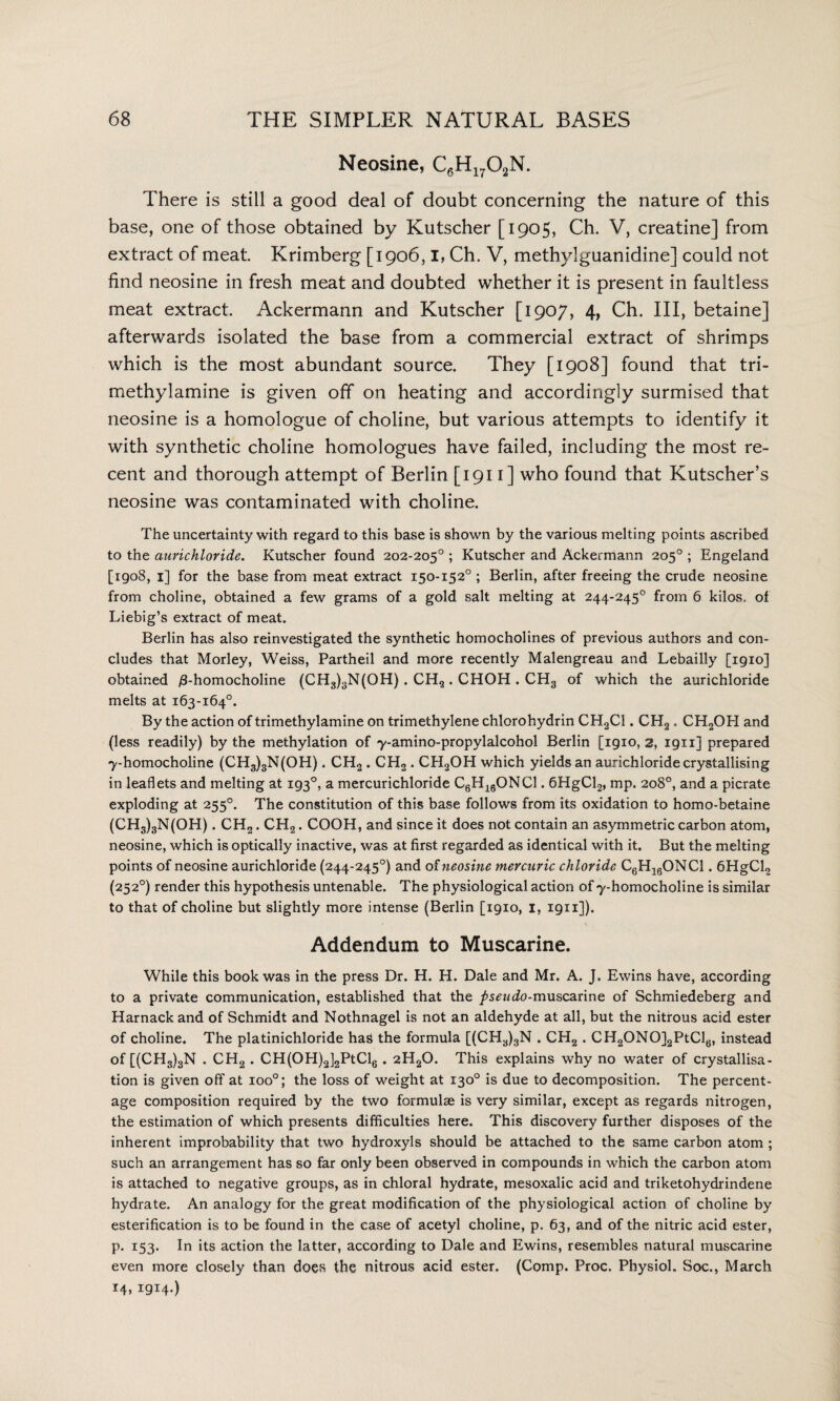 Neosine, C6H1702N. There is still a good deal of doubt concerning the nature of this base, one of those obtained by Kutscher [1905, Ch. V, creatine] from extract of meat. Krimberg [1906,1, Ch. V, methylguanidine] could not find neosine in fresh meat and doubted whether it is present in faultless meat extract. Ackermann and Kutscher [1907, 4, Ch. Ill, betaine] afterwards isolated the base from a commercial extract of shrimps which is the most abundant source. They [1908] found that tri- methylamine is given off on heating and accordingly surmised that neosine is a homologue of choline, but various attempts to identify it with synthetic choline homologues have failed, including the most re¬ cent and thorough attempt of Berlin [1911 ] who found that Kutscher’s neosine was contaminated with choline. The uncertainty with regard to this base is shown by the various melting points ascribed to the aurichloride. Kutscher found 202-205° ; Kutscher and Ackermann 205° ; Engeland [1908, 1] for the base from meat extract 150-152° ; Berlin, after freeing the crude neosine from choline, obtained a few grams of a gold salt melting at 244-245° from 6 kilos, of Liebig’s extract of meat. Berlin has also reinvestigated the synthetic homocholines of previous authors and con¬ cludes that Morley, Weiss, Partheil and more recently Malengreau and Lebailly [1910] obtained £-homocholine (CH3)3N(OH) . CH2 . CHOH . CH3 of which the aurichloride melts at 163-164°. By the action of trimethylamine on trimethylene chlorohydrin CH2C1. CH2 . CH2OH and (less readily) by the methylation of y-amino-propylalcohol Berlin [1910,2, 1911] prepared y-homocholine (CH3)3N(OH). CH2 . CH2 . CH2OH which yields an aurichloride crystallising in leaflets and melting at 193°, a mercurichloride C6H160NC1.6HgCl2, mp. 208°, and a picrate exploding at 255°. The constitution of this base follows from its oxidation to homo-betaine (CH3)3N(OH). CH2. CH2. COOH, and since it does not contain an asymmetric carbon atom, neosine, which is optically inactive, was at first regarded as identical with it. But the melting points of neosine aurichloride (244-245°) and of neosine mercuric chloride C6H160NC1.6HgCl2 (252°) render this hypothesis untenable. The physiological action of y-homocholine is similar to that of choline but slightly more intense (Berlin [1910, 1, 1911]). Addendum to Muscarine. While this book was in the press Dr. H. H. Dale and Mr. A. J, Ewins have, according to a private communication, established that the />5^</0-muscarine of Schmiedeberg and Harnack and of Schmidt and Nothnagel is not an aldehyde at all, but the nitrous acid ester of choline. The platinichloride has the formula [(CH3)3N . CH2 . CH2ONO]2PtCl6, instead of [(CH3)3N . CH2 . CH(OPI)2]2PtCl6 . 2H20. This explains why no water of crystallisa¬ tion is given off at ioo°; the loss of weight at 130° is due to decomposition. The percent¬ age composition required by the two formulae is very similar, except as regards nitrogen, the estimation of which presents difficulties here. This discovery further disposes of the inherent improbability that two hydroxyls should be attached to the same carbon atom ; such an arrangement has so far only been observed in compounds in which the carbon atom is attached to negative groups, as in chloral hydrate, mesoxalic acid and triketohydrindene hydrate. An analogy for the great modification of the physiological action of choline by esterification is to be found in the case of acetyl choline, p. 63, and of the nitric acid ester, p. 153. In its action the latter, according to Dale and Ewins, resembles natural muscarine even more closely than does the nitrous acid ester. (Comp. Proc. Physiol. Soc., March 14, 1914.)