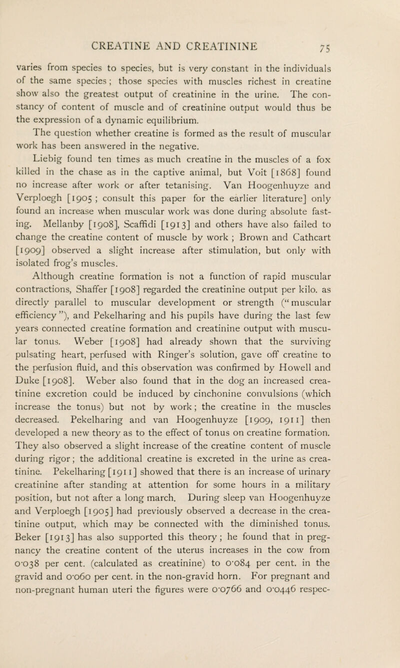 varies from species to species, but is very constant in the individuals of the same species ; those species with muscles richest in creatine show also the greatest output of creatinine in the urine. The con¬ stancy of content of muscle and of creatinine output would thus be the expression of a dynamic equilibrium. The question whether creatine is formed as the result of muscular work has been answered in the negative. Liebig found ten times as much creatine in the muscles of a fox killed in the chase as in the captive animal, but Voit [1868] found no increase after work or after tetanising. Van Hoogenhuyze and Verploegh [1905 ; consult this paper for the earlier literature] only found an increase when muscular work was done during absolute fast¬ ing. Mellanby [1908], Scafifidi [1913] and others have also failed to change the creatine content of muscle by work ; Brown and Cathcart [1909] observed a slight increase after stimulation, but only with isolated frog’s muscles. Although creatine formation is not a function of rapid muscular contractions, Shaffer [1908] regarded the creatinine output per kilo, as directly parallel to muscular development or strength (“ muscular efficiency ”), and Pekelharing and his pupils have during the last few years connected creatine formation and creatinine output with muscu¬ lar tonus. Weber [1908] had already shown that the surviving pulsating heart, perfused with Ringer’s solution, gave off creatine to the perfusion fluid, and this observation was confirmed by Howell and Duke [1908]. Weber also found that in the dog an increased crea¬ tinine excretion could be induced by cinchonine convulsions (which increase the tonus) but not by work; the creatine in the muscles decreased. Pekelharing and van Hoogenhuyze [1909, 1911 ] then developed a new theory as to the effect of tonus on creatine formation. They also observed a slight increase of the creatine content of muscle during rigor; the additional creatine is excreted in the urine as crea¬ tinine. Pekelharing [ 1911] showed that there is an increase of urinary creatinine after standing at attention for some hours in a military position, but not after a long march. During sleep van Hoogenhuyze and Verploegh [1905] had previously observed a decrease in the crea¬ tinine output, which may be connected with the diminished tonus. Beker [1913] has also supported this theory; he found that in preg¬ nancy the creatine content of the uterus increases in the cow from 0^038 per cent, (calculated as creatinine) to 0^084 per cent, in the gravid and o*o60 per cent, in the non-gravid horn. For pregnant and non-pregnant human uteri the figures were 0‘oy66 and 0'0446 respec-