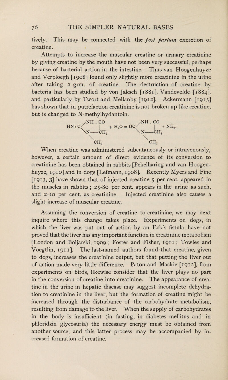 tively. This may be connected with the post partum excretion of creatine. Attempts to increase the muscular creatine or urinary creatinine by giving creatine by the mouth have not been very successful, perhaps because of bacterial action in the intestine. Thus van Hoogenhuyze and Verploegh [1908] found only slightly more creatinine in the urine after taking 2 grm. of creatine. The destruction of creatine by bacteria has been studied by von Jaksch [1881], Vandevelde [1884], and particularly by Twort and Mellanby [1912]. Ackermann [1913] has shown that in putrefaction creatinine is not broken up like creatine, but is changed to N-methylhydantoin. /NH.CO /NH . CO HN:C( I +H20 = 0C/ | + NH3 \n—ch2 - \n—ch2 CH, CH* When creatine was administered subcutaneously or intravenously, however, a certain amount of direct evidence of its conversion to creatinine has been obtained in rabbits [Pekelharing and van Hoogen¬ huyze, 1910] and in dogs [Lefmann, 1908]. Recently Myers and Fine [1913, 3] have shown that of injected creatine 5 per cent, appeared in the muscles in rabbits; 25-80 per cent, appears in the urine as such, and 2-10 per cent, as creatinine. Injected creatinine also causes a slight increase of muscular creatine. Assuming the conversion of creatine to creatinine, we may next inquire where this change takes place. Experiments on dogs, in which the liver was put out of action by an Eck’s fistula, have not proved that the liver has any important function in creatinine metabolism [London and Boljarski, 1909; Foster and Fisher, 1911 ; Towles and Voegtlin, 1911 ]. The last-named authors found that creatine, given to dogs, increases the creatinine output, but that putting the liver out of action made very little difference. Paton and Mackie [1912], from experiments on birds, likewise consider that the liver plays no part in the conversion of creatine into creatinine. The appearance of crea¬ tine in the urine in hepatic disease may suggest incomplete dehydra¬ tion to creatinine in the liver, but the formation of creatine might be increased through the disturbance of the carbohydrate metabolism, resulting from damage to the liver. When the supply of carbohydrates in the body is insufficient (in fasting, in diabetes mellitus and in phloridzin glycosuria) the necessary energy must be obtained from another source, and this latter process may be accompanied by in¬ creased formation of creatine.