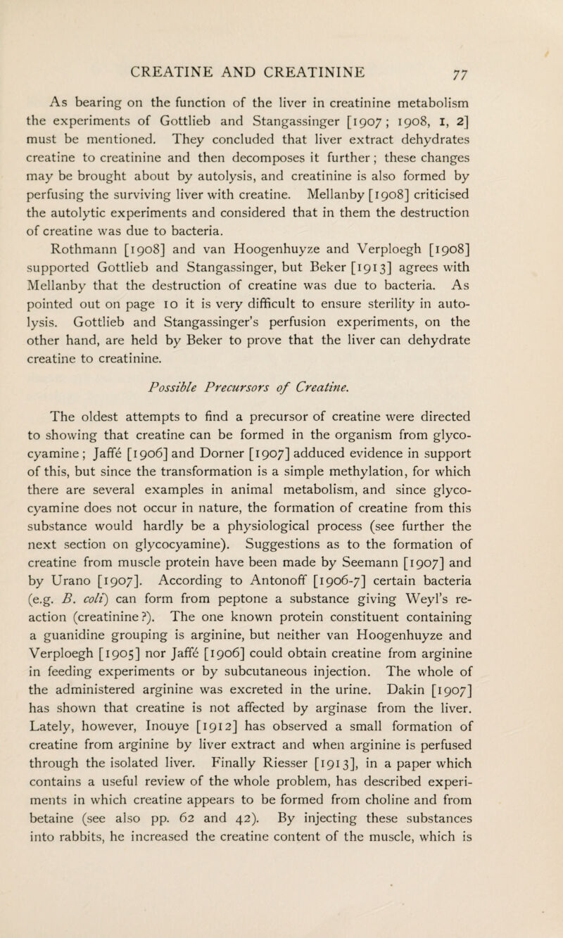 As bearing on the function of the liver in creatinine metabolism the experiments of Gottlieb and Stangassinger [1907; 1908, I, 2] must be mentioned. They concluded that liver extract dehydrates creatine to creatinine and then decomposes it further; these changes may be brought about by autolysis, and creatinine is also formed by perfusing the surviving liver with creatine. Mellanby [1908] criticised the autolytic experiments and considered that in them the destruction of creatine was due to bacteria. Rothmann [1908] and van Hoogenhuyze and Verploegh [1908] supported Gottlieb and Stangassinger, but Beker[i9i3] agrees with Mellanby that the destruction of creatine was due to bacteria. As pointed out on page 10 it is very difficult to ensure sterility in auto¬ lysis. Gottlieb and Stangassinger’s perfusion experiments, on the other hand, are held by Beker to prove that the liver can dehydrate creatine to creatinine. Possible Precursors of Creatine. The oldest attempts to find a precursor of creatine were directed to showing that creatine can be formed in the organism from glyco- cyamine; Jaffe [1906] and Dorner [1907] adduced evidence in support of this, but since the transformation is a simple methylation, for which there are several examples in animal metabolism, and since glyco- cyamine does not occur in nature, the formation of creatine from this substance would hardly be a physiological process (see further the next section on glycocyamine). Suggestions as to the formation of creatine from muscle protein have been made by Seemann [1907] and by Urano [1907]. According to Antonoff [1906-7] certain bacteria (e.g. B. coli) can form from peptone a substance giving Weyl’s re¬ action (creatinine ?). The one known protein constituent containing a guanidine grouping is arginine, but neither van Hoogenhuyze and Verploegh [1905] nor Jaff£ [1906] could obtain creatine from arginine in feeding experiments or by subcutaneous injection. The whole of the administered arginine was excreted in the urine. Dakin [1907] has shown that creatine is not affected by arginase from the liver. Lately, however, Inouye [1912] has observed a small formation of creatine from arginine by liver extract and when arginine is perfused through the isolated liver. Finally Riesser [1913], in a paper which contains a useful review of the whole problem, has described experi¬ ments in which creatine appears to be formed from choline and from betaine (see also pp. 62 and 42). By injecting these substances into rabbits, he increased the creatine content of the muscle, which is