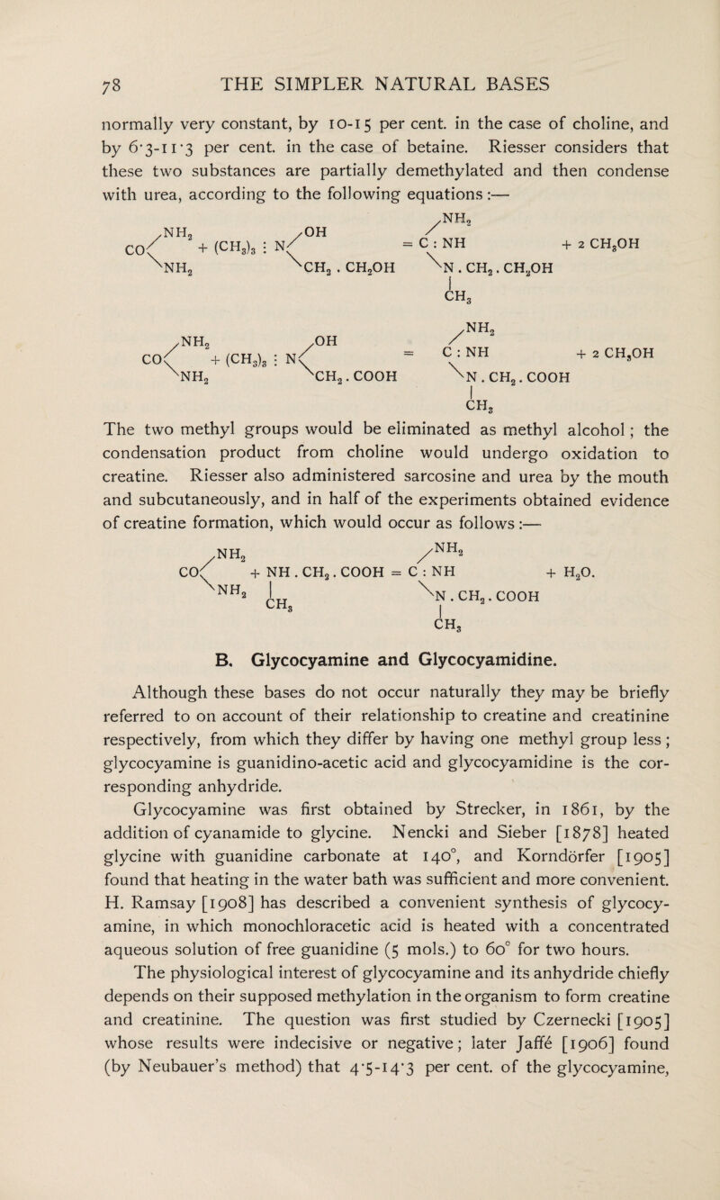 normally very constant, by 10-15 per cent, in the case of choline, and by 6*3-11*3 per cent in the case of betaine. Riesser considers that these two substances are partially demethylated and then condense with urea, according to the following equations:— /NH2 /OH Co( + (CH3)3 : N/ ^NH2 XCH3 . CHoOH /NH2 C0( + (CH3)3 : N xnh2 ,OH \ CH2. COOH /NH2 = C:NH +2 CH3OH . CH2 . CH..OH I CH3 yNH2 = C : NH +2 CHsOH . CH„ . COOH I CHS The two methyl groups would be eliminated as methyl alcohol; the condensation product from choline would undergo oxidation to creatine. Riesser also administered sarcosine and urea by the mouth and subcutaneously, and in half of the experiments obtained evidence of creatine formation, which would occur as follows :—- .NH, -NH, CO( + NH . CH2. COOH =C:NH V + h9o. NH, CH, ^n.ch2.cooh I CH, B, Glycocyamine and Glycocyamidine. Although these bases do not occur naturally they may be briefly referred to on account of their relationship to creatine and creatinine respectively, from which they differ by having one methyl group less ; glycocyamine is guanidino-acetic acid and glycocyamidine is the cor¬ responding anhydride. Glycocyamine was first obtained by Strecker, in 1861, by the addition of cyanamide to glycine. Nencki and Sieber [1878] heated glycine with guanidine carbonate at 140°, and Korndorfer [1905] found that heating in the water bath was sufficient and more convenient. H. Ramsay [1908] has described a convenient synthesis of glycocy¬ amine, in which monochloracetic acid is heated with a concentrated aqueous solution of free guanidine (5 mols.) to 6o° for two hours. The physiological interest of glycocyamine and its anhydride chiefly depends on their supposed methylation in the organism to form creatine and creatinine. The question was first studied by Czernecki [1905] whose results were indecisive or negative; later Jaff6 [1906] found (by Neubauer’s method) that 4*5-14*3 per cent, of the glycocyamine,