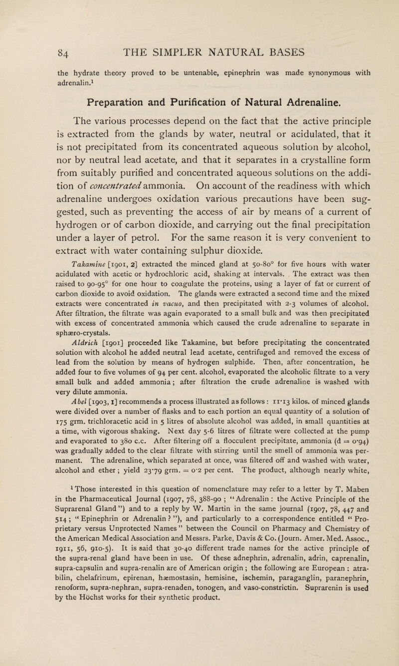 the hydrate theory proved to be untenable, epinephrin was made synonymous with adrenalin.1 Preparation and Purification of Natural Adrenaline. The various processes depend on the fact that the active principle is extracted from the glands by water, neutral or acidulated, that it is not precipitated from its concentrated aqueous solution by alcohol, nor by neutral lead acetate, and that it separates in a crystalline form from suitably purified and concentrated aqueous solutions on the addi¬ tion of concentrated ammonia. On account of the readiness with which adrenaline undergoes oxidation various precautions have been sug¬ gested, such as preventing the access of air by means of a current of hydrogen or of carbon dioxide, and carrying out the final precipitation under a layer of petrol. For the same reason it is very convenient to extract with water containing sulphur dioxide. Takamine [1901, 2] extracted the minced gland at 50-80° for five hours with water acidulated with acetic or hydrochloric acid, shaking at intervals. The extract was then raised to 90-95° for one hour to coagulate the proteins, using a layer of fat or current of carbon dioxide to avoid oxidation. The glands were extracted a second time and the mixed extracts were concentrated in vacuo, and then precipitated with 2-3 volumes of alcohol. After filtration, the filtrate was again evaporated to a small bulk and was then precipitated with excess of concentrated ammonia which caused the crude adrenaline to separate in sphaero-crystals. Aldrich [1901] proceeded like Takamine, but before precipitating the concentrated solution with alcohol he added neutral lead acetate, centrifuged and removed the excess of lead from the solution by means of hydrogen sulphide. Then, after concentration, he added four to five volumes of 94 per cent, alcohol, evaporated the alcoholic filtrate to a very small bulk and added ammonia; after filtration the crude adrenaline is washed with very dilute ammonia. Abel [1903,1] recommends a process illustrated as follows : 11*13 kilos, of minced glands were divided over a number of flasks and to each portion an equal quantity of a solution of I75 grm. trichloracetic acid in 5 litres of absolute alcohol was added, in small quantities at a time, with vigorous shaking. Next day 5-6 litres of filtrate were collected at the pump and evaporated to 380 c.c. After filtering off a flocculent precipitate, ammonia (d = 0*94) was gradually added to the clear filtrate with stirring until the smell of ammonia was per¬ manent. The adrenaline, which separated at once, was filtered off and washed with water, alcohol and ether ; yield 2379 grm. = o‘2 per cent. The product, although nearly white, 1 Those interested in this question of nomenclature may refer to a letter by T. Maben in the Pharmaceutical Journal (1907, 78, 388-90 ; “Adrenalin : the Active Principle of the Suprarenal Gland ”) and to a reply by W. Martin in the same journal (1907, 78, 447 and 514 ; “ Epinephrin or Adrenalin ? ’’), and particularly to a correspondence entitled “ Pro¬ prietary versus Unprotected Names” between the Council on Pharmacy and Chemistry of the American Medical Association and Messrs. Parke, Davis & Co. (Journ. Amer. Med. Assoc., 1911, 56, 910-5). It is said that 30-40 different trade names for the active principle of the supra-renal gland have been in use. Of these adnephrin, adrenalin, adrin, caprenalin, supra-capsulin and supra-renalin are of American origin ; the following are European ; atra- bilin, chelafrinum, epirenan, hiemostasin, hemisine, ischemin, paraganglin, paranephrin, renoform, supra-nephran, supra-renaden, tonogen, and vaso-constrictin. Suprarenin is used by the Hochst works for their synthetic product.