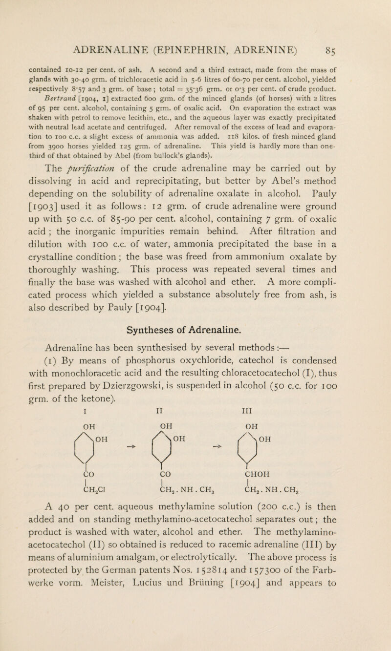 contained 10-12 per cent, of ash. A second and a third extract, made from the mass of glands with 30-40 grm. of trichloracetic acid in 5-6 litres of 60-70 percent, alcohol, yielded respectively 8*57 and 3 grm. of base ; total = 35*36 grm. or 0*3 per cent, of crude product. Bertrand [1904, 1] extracted 600 grm. of the minced glands (of horses) with 2 litres of 95 per cent, alcohol, containing 5 grm. of oxalic acid. On evaporation the extract was shaken with petrol to remove lecithin, etc., and the aqueous layer was exactly precipitated with neutral lead acetate and centrifuged. After removal of the excess of lead and evapora¬ tion to 100 c.c. a slight excess of ammonia was added. 118 kilos, of fresh minced gland from 3900 horses yielded 125 grm. of adrenaline. This yield is hardly more than one- third of that obtained by Abel (from bullock’s glands). The purification of the crude adrenaline may be carried out by dissolving in acid and reprecipitating, but better by Abel’s method depending on the solubility of adrenaline oxalate in alcohol. Pauly [1903] used it as follows: 12 grm. of crude adrenaline were ground up with 50 c.c. of 85-90 per cent, alcohol, containing 7 grm. of oxalic acid ; the inorganic impurities remain behind. After filtration and dilution with 100 c.c. of water, ammonia precipitated the base in a crystalline condition ; the base was freed from ammonium oxalate by thoroughly washing. This process was repeated several times and finally the base was washed with alcohol and ether. A more compli¬ cated process which yielded a substance absolutely free from ash, is also described by Pauly [1904]. Syntheses of Adrenaline. Adrenaline has been synthesised by several methods:— (1) By means of phosphorus oxychloride, catechol is condensed with monochloracetic acid and the resulting chloracetocatechol (I), thus first prepared by Dzierzgowski, is suspended in alcohol (50 c.c. for 100 grm. of the ketone). I II III OH OH OH /\oH /\oH /\ OH U V V CO CO CHOH CH2C1 ch2. nh . ch3 l CH 2.NH A 40 per cent, aqueous methylamine solution (200 c.c.) is then added and on standing methylamino-acetocatechol separates out; the product is washed with water, alcohol and ether. The methylamino- acetocatechol (II) so obtained is reduced to racemic adrenaline (III) by means of aluminium amalgam, or electrolytically. The above process is protected by the German patents Nos. 152814 and 1 57300 of the Farb- werke vorm. Meister, Lucius und Pruning [1904] and appears to