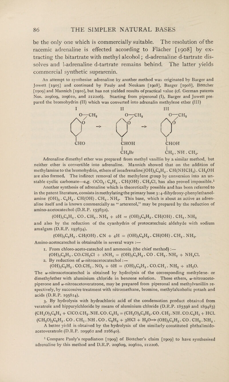 be the only one which is commercially suitable. The resolution of the racemic adrenaline is effected according to Flacher [1908] by ex¬ tracting the bitartrate with methyl alcohol; d-adrenaline d-tartrate dis¬ solves and 1-adrenaline d-tartrate remains behind. The latter yields commercial synthetic suprarenin. An attempt to synthesise adrenaline by another method was originated by Barger and Jowett [1905] and continued by Pauly and Neukam [1908], Barger [1908], Bftttcher [1909] and Mannich [igio], but has not yielded results of practical value (cf. German patents Nos. 209609, 209610, and 212206). Starting from piperonal (I), Barger and Jowett pre¬ pared the bromohydrin (II) which was converted into adrenalin methylene ether (III) II o--ch2 A 2 o CHO CHOH CH2Br CH, CHOH CH2 . NPI. CHS. Adrenaline dimethyl ether was prepared from methyl vanillin by a similar method, but neither ether is convertible into adrenaline. Mannich showed that on the addition of methylamine to the bromohydrin, ethers of isoadrenaline’(OH)2C6H3. CH(NHCH3). CH2OH are also formed. The indirect removal of the methylene group by conversion into an un¬ stable cyclic carbonate—e.g. 0C02: C6H3 . CH(OH) . CH?C1, has also proved impossible.1 Another synthesis of adrenaline which is theoretically possible and has been referred to in the patent literature, consists in methylatingthe primary base 3:4-dihydroxy-phenylethanol- amine (OH)2. C6H3 . CPI(OH) . CH2. NH2. This base, which is about as active as adren¬ aline itself and is known commercially as “ arterenol,” may be prepared by the reduction of amino-acetocatechoh (D.R.P. 155632). (OH)2C6H3. CO. CH2. NH3 + 2H = (OH)2C6H3. CH(OH) . CH2. NH2 and also by the reduction of the cyanhydrin of protocatechuic aldehyde with sodium amalgam (D.R.P. 193634). (OH)oC6H3 . CH(OH). CN + 4H = (OH)2C6H3. CH(OH) . CH2. NH2. Amino-acetocatechol is obtainable in several ways :— 1. From chloro-aceto-catechol and ammonia (the chief method) :— (OH)2C6H3 . CO.CH2Cl + 2NH3 = (OH)2C6H3. CO . CH2. NH2 + NH4C1. 2. By reduction of w-nitroacetocatechol: — (OH)2C6H3 . CO.CH,,. N02 + 6H = (OH)2C6H3. CO.CH,. NH2 + 2H20. The «-nitroacetocatechol is obtained by hydrolysis of the corresponding methylene- or dimethylether with aluminium chloride in benzene solution. These ethers, co-nitroaceto- piperone and w-nitroacetoveratrone, may be prepared from piperonal and methylvanillin re¬ spectively, by successive treatment with nitromethane, bromine, methylalcoholic potash and acids (D.R.P. 195814). 3. By hydrolysis with hydrochloric acid of the condensation product obtained from veratrole and hippurylchloride by means of aluminium chloride (D.R.P. 185598 and 189483) (CH30)2C6H4 + C1C0.CH2.NH.C0.C,.H5 = (CH30)3C6H3.C0.CH3.NH.C0.C6H5 + HC1. (CH30)2C6H3. CO . CH2. NH . CO . C6H5 + 3HCI + H20-> (OH)2C6H3. CO. CH2. NH, . A better yield is obtained by the hydrolysis of the similarly constituted phthalimido- acetoveratrole (D.R.P. 209962 and 216640). 1 Compare Pauly’s repudiation [1909] of Bottcher’s claim [1909] to have synthesised adrenaline by this method and D.R.P. 209609, 209610, 212206.