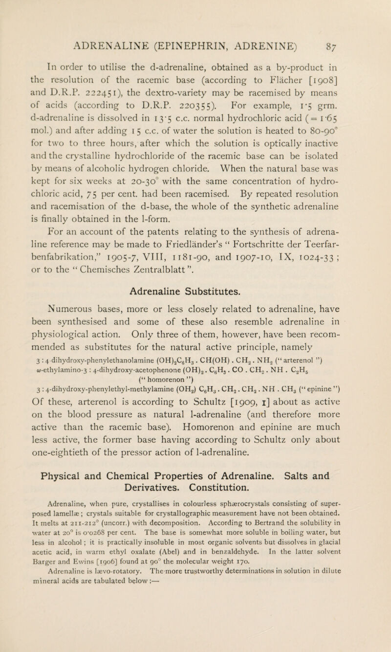 In order to utilise the d-adrenaline, obtained as a by-product in the resolution of the racemic base (according to Flacher [1908] and D.R.P. 222451), the dextro-variety maybe racemised by means of acids (according to D.R.P. 220355). P'or example, 1*5 grm. d-adrenaline is dissolved in 13*5 c.c. normal hydrochloric acid (= 1-65 mol.) and after adding 1 5 c.c. of water the solution is heated to 80-90° for two to three hours, after which the solution is optically inactive and the crystalline hydrochloride of the racemic base can be isolated by means of alcoholic hydrogen chloride. When the natural base was kept for six weeks at 20-30° with the same concentration of hydro¬ chloric acid, 75 per cent, had been racemised. By repeated resolution and racemisation of the d-base, the whole of the synthetic adrenaline is finally obtained in the 1-form. P'or an account of the patents relating to the synthesis of adrena¬ line reference may be made to Friedlander’s “ F'ortschritte der Teerfar- benfabrikation,” 1905-7, VIII, 1181-90, and 1907-10, IX, 1024-33; or to the “ Chemisches Zentralblatt ”. Adrenaline Substitutes. Numerous bases, more or less closely related to adrenaline, have been synthesised and some of these also resemble adrenaline in physiological action. Only three of them, however, have been recom¬ mended as substitutes for the natural active principle, namely 3 : 4 dihydroxy-phenylethanolamine (0H)2C6H3. CH(OH) . CH2. NH2 (“ arterenol ”) w-ethylamino-3 : 4-dihydroxy-acetophenone (0H)2. C6H3. CO . CH2. NH . C2H5 (“ homorenon ”) 3 : 4-dihydroxy-phenylethyl-methylamine (0H2) C6H3 . CH2 . CH2 . NH . CHS (“ epinine ”) Of these, arterenol is according to Schultz [1909, 1] about as active on the blood pressure as natural 1-adrenaline (and therefore more active than the racemic base). Homorenon and epinine are much less active, the former base having according to Schultz only about one-eightieth of the pressor action of 1-adrenaline. Physical and Chemical Properties of Adrenaline. Salts and Derivatives. Constitution. Adrenaline, when pure, crystallises in colourless sphaerocrystals consisting of super¬ posed lamellae ; crystals suitable for crystallographic measurement have not been obtained. It melts at 211-2120 (uncorr.) with decomposition. According to Bertrand the solubility in water at 20° is 0-0268 per cent. The base is somewhat more soluble in boiling water, but less in alcohol ; it is practically insoluble in most organic solvents but dissolves in glacial acetic acid, in warm ethyl oxalate (Abel) and in benzaldehyde. In the latter solvent Barger and Ewins [rgo6] found at go° the molecular weight 170. Adrenaline is laevo-rotatory. The more trustworthy determinations in solution in dilute mineral acids are tabulated below;—