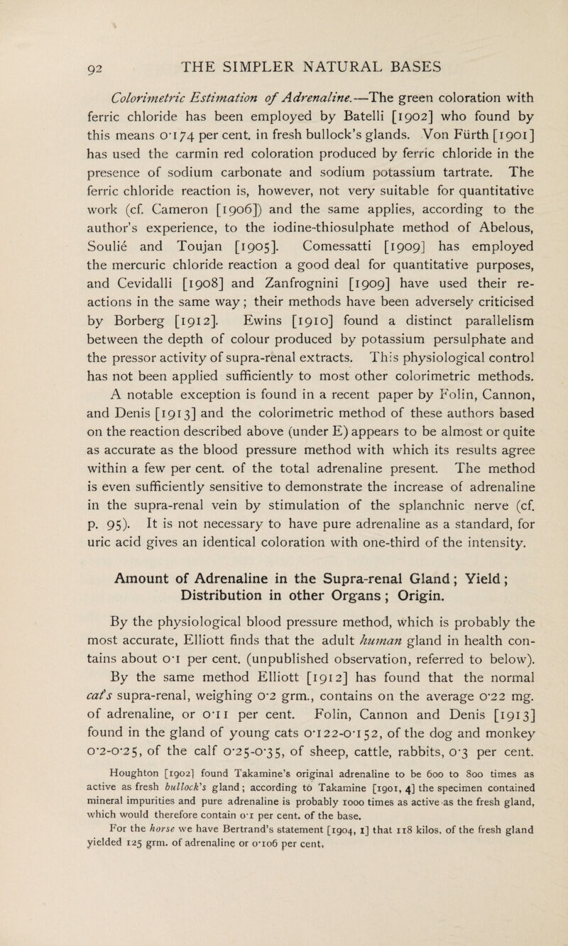 Colorimetric Estimation of Adrenaline.—The green coloration with ferric chloride has been employed by Batelli [1902] who found by this means on 74 per cent, in fresh bullock’s glands. Von Fiirth [1901] has used the carmin red coloration produced by ferric chloride in the presence of sodium carbonate and sodium potassium tartrate. The ferric chloride reaction is, however, not very suitable for quantitative work (cf. Cameron [1906]) and the same applies, according to the author’s experience, to the iodine-thiosulphate method of Abelous, Soulie and Toujan [1905]. Comessatti [1909] has employed the mercuric chloride reaction a good deal for quantitative purposes, and Cevidalli [1908] and Zanfrognini [1909] have used their re¬ actions in the same way; their methods have been adversely criticised by Borberg [1912]. Ewins [1910] found a distinct parallelism between the depth of colour produced by potassium persulphate and the pressor activity of supra-renal extracts. This physiological control has not been applied sufficiently to most other colorimetric methods. A notable exception is found in a recent paper by Folin, Cannon, and Denis [1913] and the colorimetric method of these authors based on the reaction described above (under E) appears to be almost or quite as accurate as the blood pressure method with which its results agree within a few per cent, of the total adrenaline present. The method is even sufficiently sensitive to demonstrate the increase of adrenaline in the supra-renal vein by stimulation of the splanchnic nerve (cf. p. 95). It is not necessary to have pure adrenaline as a standard, for uric acid gives an identical coloration with one-third of the intensity. Amount of Adrenaline in the Supra-renal Gland; Yield; Distribution in other Organs; Origin. By the physiological blood pressure method, which is probably the most accurate, Elliott finds that the adult human gland in health con¬ tains about o*i per cent, (unpublished observation, referred to below). By the same method Elliott [1912] has found that the normal cats supra-renal, weighing 0*2 grm., contains on the average o*22 mg. of adrenaline, or O'li per cent. Folin, Cannon and Denis [1913] found in the gland of young cats 0*122-0*1 52, of the dog and monkey 0*2-0*25, of the calf 0*25-0*35, of sheep, cattle, rabbits, 0*3 per cent. Houghton [1902] found Takamine’s original adrenaline to be 600 to 800 times as active as fresh bullock's gland; according to Takamine [1901, 4] the specimen contained mineral impurities and pure adrenaline is probably 1000 times as active as the fresh gland, which would therefore contain o-i per cent, of the base. For the horse we have Bertrand’s statement [1904, 1] that 118 kilos, of the fresh gland yielded 125 grm. of adrenaline or o’io6 per cent,