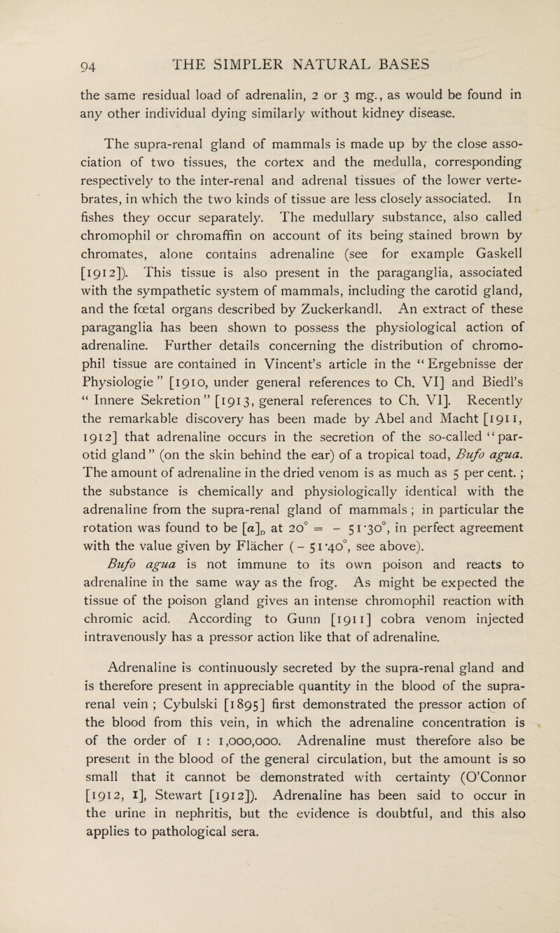 the same residual load of adrenalin, 2 or 3 mg., as would be found in any other individual dying similarly without kidney disease. The supra-renal gland of mammals is made up by the close asso¬ ciation of two tissues, the cortex and the medulla, corresponding respectively to the inter-renal and adrenal tissues of the lower verte¬ brates, in which the two kinds of tissue are less closely associated. In fishes they occur separately. The medullary substance, also called chromophil or chromaffin on account of its being stained brown by chromates, alone contains adrenaline (see for example Gaskell [1912]). This tissue is also present in the paraganglia, associated with the sympathetic system of mammals, including the carotid gland, and the foetal organs described by Zuckerkandl. An extract of these paraganglia has been shown to possess the physiological action of adrenaline. Further details concerning the distribution of chromo¬ phil tissue are contained in Vincent’s article in the “ Ergebnisse der Physiologie ” [1910, under general references to Ch. VI] and Biedl’s “ Innere Sekretion” [1913, general references to Ch. VI]. Recently the remarkable discovery has been made by Abel and Macht [1911, 1912] that adrenaline occurs in the secretion of the so-called “ par¬ otid gland ” (on the skin behind the ear) of a tropical toad, Bufo agua. The amount of adrenaline in the dried venom is as much as 5 per cent. ; the substance is chemically and physiologically identical with the adrenaline from the supra-renal gland of mammals ; in particular the rotation was found to be [a]D at 20° = - 51 *30°, in perfect agreement with the value given by Flacher (-51 *40°, see above). Bufo agua is not immune to its own poison and reacts to adrenaline in the same way as the frog. As might be expected the tissue of the poison gland gives an intense chromophil reaction with chromic acid. According to Gunn [1911] cobra venom injected intravenously has a pressor action like that of adrenaline. Adrenaline is continuously secreted by the supra-renal gland and is therefore present in appreciable quantity in the blood of the supra¬ renal vein ; Cybulski [1895] first demonstrated the pressor action of the blood from this vein, in which the adrenaline concentration is of the order of I : 1,000,000. Adrenaline must therefore also be present in the blood of the general circulation, but the amount is so small that it cannot be demonstrated with certainty (O’Connor [1912, I], Stewart [1912]). Adrenaline has been said to occur in the urine in nephritis, but the evidence is doubtful, and this also applies to pathological sera.