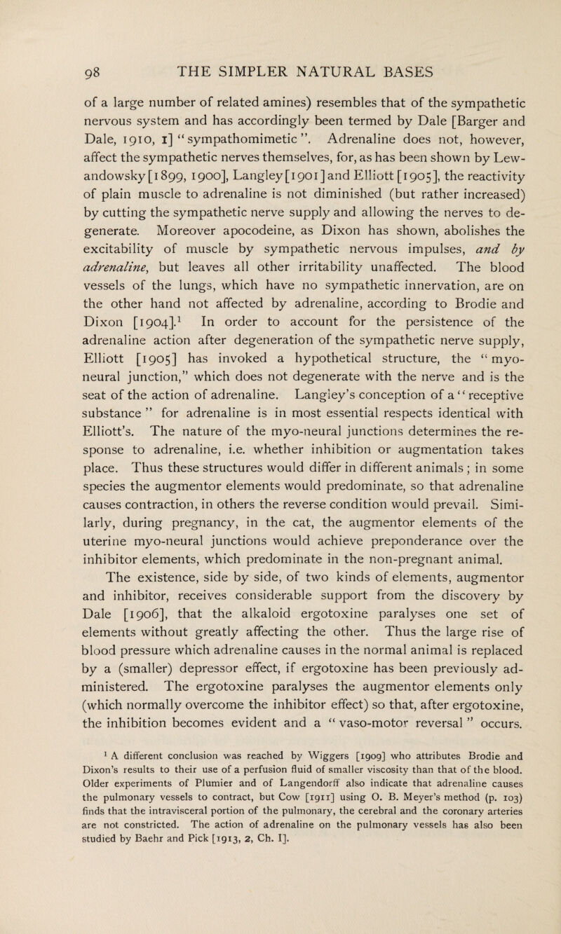 of a large number of related amines) resembles that of the sympathetic nervous system and has accordingly been termed by Dale [Barger and Dale, 1910, 1] “ sympathomimetic Adrenaline does not, however, affect the sympathetic nerves themselves, for, as has been shown by Lew- andowsky [1899, 1900], Langley [1901] and Elliott [1905], the reactivity of plain muscle to adrenaline is not diminished (but rather increased) by cutting the sympathetic nerve supply and allowing the nerves to de¬ generate. Moreover apocodeine, as Dixon has shown, abolishes the excitability of muscle by sympathetic nervous impulses, and by adrenaline, but leaves all other irritability unaffected. The blood vessels of the lungs, which have no sympathetic innervation, are on the other hand not affected by adrenaline, according to Brodie and Dixon [1904].1 In order to account for the persistence of the adrenaline action after degeneration of the sympathetic nerve supply, Elliott [1905] has invoked a hypothetical structure, the “myo¬ neural junction,” which does not degenerate with the nerve and is the seat of the action of adrenaline. Langley’s conception of a‘“receptive substance ” for adrenaline is in most essential respects identical with Elliott’s. The nature of the myo-neural junctions determines the re¬ sponse to adrenaline, i.e. whether inhibition or augmentation takes place. Thus these structures would differ in different animals ; in some species the augmentor elements would predominate, so that adrenaline causes contraction, in others the reverse condition would prevail. Simi¬ larly, during pregnancy, in the cat, the augmentor elements of the uterine myo-neural junctions would achieve preponderance over the inhibitor elements, which predominate in the non-pregnant animal. The existence, side by side, of two kinds of elements, augmentor and inhibitor, receives considerable support from the discovery by Dale [1906], that the alkaloid ergotoxine paralyses one set of elements without greatly affecting the other. Thus the large rise of blood pressure which adrenaline causes in the normal animal is replaced by a (smaller) depressor effect, if ergotoxine has been previously ad¬ ministered. The ergotoxine paralyses the augmentor elements only (which normally overcome the inhibitor effect) so that, after ergotoxine, the inhibition becomes evident and a “ vaso-motor reversal ” occurs. 1 A different conclusion was reached by Wiggers [1909] who attributes Brodie and Dixon’s results to their use of a perfusion fluid of smaller viscosity than that of the blood. Older experiments of Plumier and of Langendorff also indicate that adrenaline causes the pulmonary vessels to contract, but Cow [1911] using O. B. Meyer’s method (p. 103) finds that the intravisceral portion of the pulmonary, the cerebral and the coronary arteries are not constricted. The action of adrenaline on the pulmonary vessels has also been studied by Baehr and Pick [1913, 2, Ch. I],