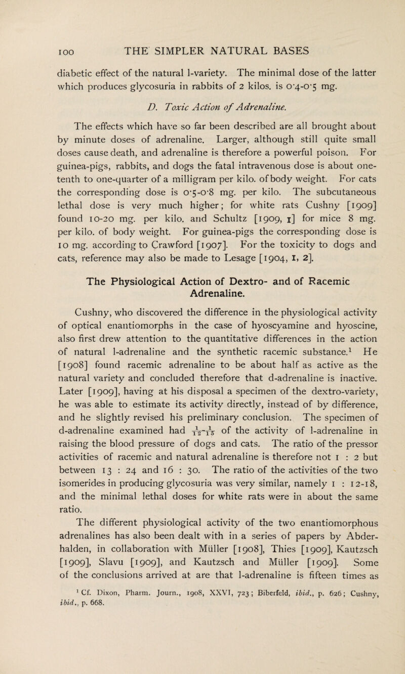 diabetic effect of the natural 1-variety. The minimal dose of the latter which produces glycosuria in rabbits of 2 kilos, is O'4-O'S mg. D. Toxic Action of Adrenaline. The effects which have so far been described are all brought about by minute doses of adrenaline. Larger, although still quite small doses cause death, and adrenaline is therefore a powerful poison. For guinea-pigs, rabbits, and dogs the fatal intravenous dose is about one- tenth to one-quarter of a milligram per kilo, of body weight. For cats the corresponding dose is o^-O'S mg. per kilo. The subcutaneous lethal dose is very much higher; for white rats Cushny [1909] found 10-20 mg. per kilo, and Schultz [1909, 1] for mice 8 mg. per kilo, of body weight. For guinea-pigs the corresponding dose is 10 mg. according to Crawford [1907]. For the toxicity to dogs and cats, reference may also be made to Lesage [1904, I, 2\ The Physiological Action of Dextro- and of Racemic Adrenaline. Cushny, who discovered the difference in the physiological activity of optical enantiomorphs in the case of hyoscyamine and hyoscine, also first drew attention to the quantitative differences in the action of natural 1-adrenaline and the synthetic racemic substance.1 He [1908] found racemic adrenaline to be about half as active as the natural variety and concluded therefore that d-adrenaline is inactive. Later [1909], having at his disposal a specimen of the dextro-variety, he was able to estimate its activity directly, instead of by difference, and he slightly revised his preliminary conclusion. The specimen of d-adrenaline examined had tVtV °f the activity of 1-adrenaline in raising the blood pressure of dogs and cats. The ratio of the pressor activities of racemic and natural adrenaline is therefore not 1 : 2 but between 13 : 24 and 16 : 30. The ratio of the activities of the two isomerides in producing glycosuria was very similar, namely 1 : 12-18, and the minimal lethal doses for white rats were in about the same ratio. The different physiological activity of the two enantiomorphous adrenalines has also been dealt with in a series of papers by Abder- halden, in collaboration with Muller [1908], Thies [1909], Kautzsch [9909], Slavu [1909], and Kautzsch and Muller [1909]. Some of the conclusions arrived at are that 1-adrenaline is fifteen times as 1 Cf. Dixon, Pharm. Journ., 1908, XXVI, 723; Biberfeld, ibid., p. 626; Cushny, ibid., p. 668.
