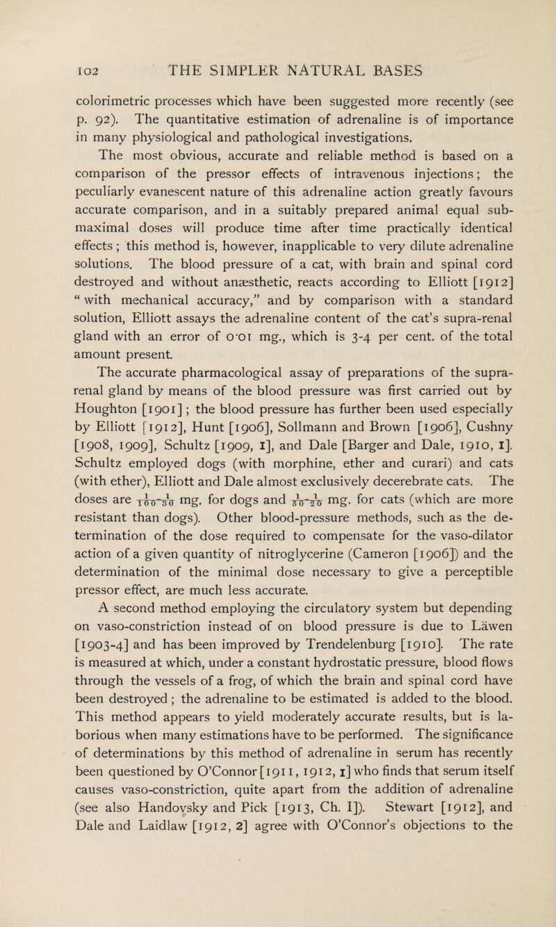 colorimetric processes which have been suggested more recently (see p. 92). The quantitative estimation of adrenaline is of importance in many physiological and pathological investigations. The most obvious, accurate and reliable method is based on a comparison of the pressor effects of intravenous injections; the peculiarly evanescent nature of this adrenaline action greatly favours accurate comparison, and in a suitably prepared animal equal sub- maximal doses will produce time after time practically identical effects; this method is, however, inapplicable to very dilute adrenaline solutions. The blood pressure of a cat, with brain and spinal cord destroyed and without anaesthetic, reacts according to Elliott [1912] “ with mechanical accuracy,” and by comparison with a standard solution, Elliott assays the adrenaline content of the cat’s supra-renal gland with an error of O'Oi mg., which is 3-4 per cent, of the total amount present. The accurate pharmacological assay of preparations of the supra¬ renal gland by means of the blood pressure was first carried out by Houghton [1901] ; the blood pressure has further been used especially by Elliott [1912], Hunt [1906], Sollmann and Brown [1906], Cushny [1908, 1909], Schultz [1909, 1], and Dale [Barger and Dale, 1910, l], Schultz employed dogs (with morphine, ether and curari) and cats (with ether), Elliott and Dale almost exclusively decerebrate cats. The doses are xJcrAr mg. for dogs and j mg- f°r cats (which are more resistant than dogs). Other blood-pressure methods, such as the de¬ termination of the dose required to compensate for the vaso-dilator action of a given quantity of nitroglycerine (Cameron [1906]) and the determination of the minimal dose necessary to give a perceptible pressor effect, are much less accurate. A second method employing the circulatory system but depending on vaso-constriction instead of on blood pressure is due to Lawen [1903 -4] and has been improved by Trendelenburg [1910]. The rate is measured at which, under a constant hydrostatic pressure, blood flows through the vessels of a frog, of which the brain and spinal cord have been destroyed; the adrenaline to be estimated is added to the blood. This method appears to yield moderately accurate results, but is la¬ borious when many estimations have to be performed. The significance of determinations by this method of adrenaline in serum has recently been questioned by O’Connor [ 1911, 1912,1] who finds that serum itself causes vaso-constriction, quite apart from the addition of adrenaline (see also Handovsky and Pick [1913, Ch. I]). Stewart [1912], and Dale and Laidlaw [1912, 2] agree with O’Connor’s objections to the