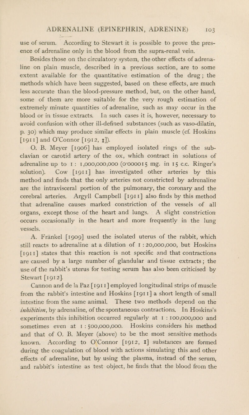 l ^ use of serum. According to Stewart it is possible to prove the pres¬ ence of adrenaline only in the blood from the supra-renal vein. Besides those on the circulatory system, the other effects of adrena¬ line on plain muscle, described in a previous section, are to some extent available for the quantitative estimation of the drug; the methods which have been suggested, based on these effects, are much less accurate than the blood-pressure method, but, on the other hand, some of them are more suitable for the very rough estimation of extremely minute quantities of adrenaline, such as may occur in the blood or in tissue extracts. In such cases it is, however, necessary to avoid confusion with other ill-defined substances (such as vaso-dilatin, p. 30) which may produce similar effects in plain muscle (cf. Hoskins [ 1911 ] and O’Connor [1912, 1]). O. B. Meyer [1906] has employed isolated rings of the sub¬ clavian or carotid artery of the ox, which contract in solutions of adrenaline up to 1 : 1,000,000,000 (0*000015 mg. in 15 c.c. Ringer’s solution). Cow [ 1911 ] has investigated other arteries by this method and finds that the only arteries not constricted by adrenaline are the intravisceral portion of the pulmonary, the coronary and the cerebral arteries. Argyll Campbell [1911] also finds by this method that adrenaline causes marked constriction of the vessels of all organs, except those of the heart and lungs. A slight constriction occurs occasionally in the heart and more frequently in the lung vessels. A. Frankel [1909] used the isolated uterus of the rabbit, which still reacts to adrenaline at a dilution of 1 : 20,000,000, but Hoskins [ 1911 ] states that this reaction is not specific and that contractions are caused by a large number of glandular and tissue extracts ; the use of the rabbit’s uterus for testing serum has also been criticised by Stewart [1912]. Cannon and de la Paz [1911] employed longitudinal strips of muscle from the rabbit’s intestine and Hoskins [1911] a short length of small intestine from the same animal. These two methods depend on the inhibition, by adrenaline, of the spontaneous contractions. In Hoskins’s experiments this inhibition occurred regularly at 1 : 100,000,000 and sometimes even at 1 : 500,000,000. Hoskins considers his method and that of O. B. Meyer (above) to be the most sensitive methods known. According to O’Connor [1912, 1] substances are formed during the coagulation of blood with actions simulating this and other effects of adrenaline, but by using the plasma, instead of the serum, and rabbit’s intestine as test object, he finds that the blood from the