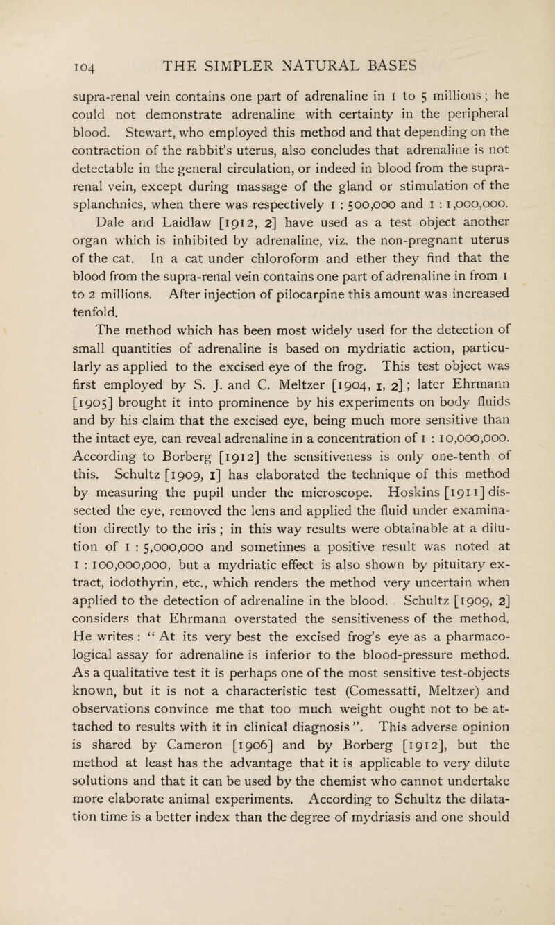 supra-renal vein contains one part of adrenaline in I to 5 millions; he could not demonstrate adrenaline with certainty in the peripheral blood. Stewart, who employed this method and that depending on the contraction of the rabbit’s uterus, also concludes that adrenaline is not detectable in the general circulation, or indeed in blood from the supra¬ renal vein, except during massage of the gland or stimulation of the splanchnics, when there was respectively I : 500,000 and 1 : 1,000,000. Dale and Laidlaw [1912, 2] have used as a test object another organ which is inhibited by adrenaline, viz. the non-pregnant uterus of the cat. In a cat under chloroform and ether they find that the blood from the supra-renal vein contains one part of adrenaline in from 1 to 2 millions. After injection of pilocarpine this amount was increased tenfold. The method which has been most widely used for the detection of small quantities of adrenaline is based on mydriatic action, particu¬ larly as applied to the excised eye of the frog. This test object was first employed by S. J. and C. Meltzer [1904, 1, 2] ; later Ehrmann [1905] brought it into prominence by his experiments on body fluids and by his claim that the excised eye, being much more sensitive than the intact eye, can reveal adrenaline in a concentration of 1 : 10,000,000. According to Borberg [1912] the sensitiveness is only one-tenth of this. Schultz [1909, 1] has elaborated the technique of this method by measuring the pupil under the microscope. Hoskins [1911] dis¬ sected the eye, removed the lens and applied the fluid under examina¬ tion directly to the iris ; in this way results were obtainable at a dilu¬ tion of 1 : 5,000,000 and sometimes a positive result was noted at 1 : 100,000,000, but a mydriatic effect is also shown by pituitary ex¬ tract, iodothyrin, etc., which renders the method very uncertain when applied to the detection of adrenaline in the blood. Schultz [1 909,2] considers that Ehrmann overstated the sensitiveness of the method. He writes : “At its very best the excised frog’s eye as a pharmaco¬ logical assay for adrenaline is inferior to the blood-pressure method. As a qualitative test it is perhaps one of the most sensitive test-objects known, but it is not a characteristic test (Comessatti, Meltzer) and observations convince me that too much weight ought not to be at¬ tached to results with it in clinical diagnosis This adverse opinion is shared by Cameron [1906] and by Borberg [1912], but the method at least has the advantage that it is applicable to very dilute solutions and that it can be used by the chemist who cannot undertake more elaborate animal experiments. According to Schultz the dilata¬ tion time is a better index than the degree of mydriasis and one should