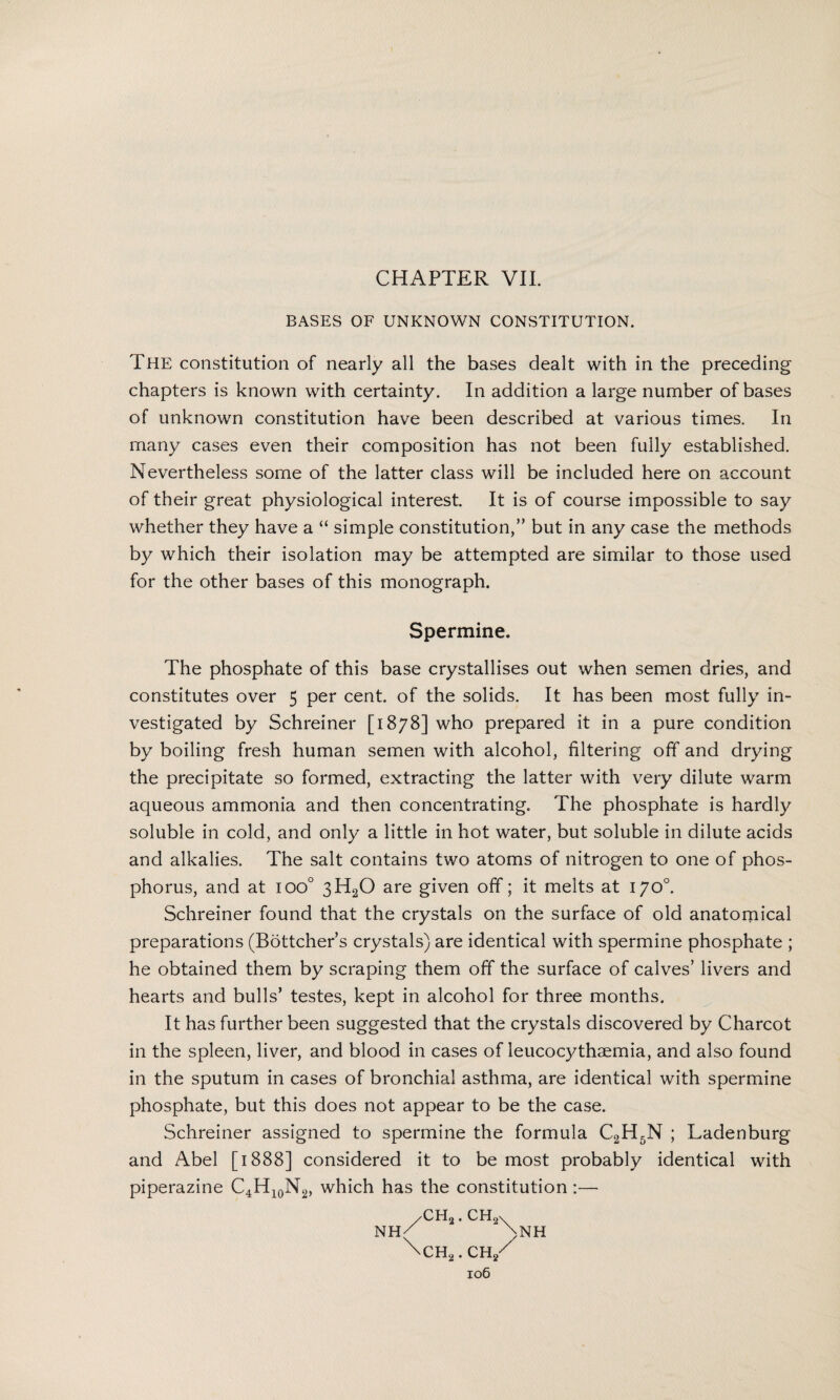 CHAPTER VII. BASES OF UNKNOWN CONSTITUTION. The constitution of nearly all the bases dealt with in the preceding chapters is known with certainty. In addition a large number of bases of unknown constitution have been described at various times. In many cases even their composition has not been fully established. Nevertheless some of the latter class will be included here on account of their great physiological interest. It is of course impossible to say whether they have a “ simple constitution,” but in any case the methods by which their isolation may be attempted are similar to those used for the other bases of this monograph. Spermine. The phosphate of this base crystallises out when semen dries, and constitutes over 5 per cent, of the solids. It has been most fully in¬ vestigated by Schreiner [1878] who prepared it in a pure condition by boiling fresh human semen with alcohol, filtering off and drying the precipitate so formed, extracting the latter with very dilute warm aqueous ammonia and then concentrating. The phosphate is hardly soluble in cold, and only a little in hot water, but soluble in dilute acids and alkalies. The salt contains two atoms of nitrogen to one of phos¬ phorus, and at ioo° 3H20 are given off; it melts at 170°. Schreiner found that the crystals on the surface of old anatomical preparations (Bottcher’s crystals) are identical with spermine phosphate ; he obtained them by scraping them off the surface of calves’ livers and hearts and bulls’ testes, kept in alcohol for three months. It has further been suggested that the crystals discovered by Charcot in the spleen, liver, and blood in cases of leucocythaemia, and also found in the sputum in cases of bronchial asthma, are identical with spermine phosphate, but this does not appear to be the case. Schreiner assigned to spermine the formula C2H5N ; Ladenburg and Abel [1888] considered it to be most probably identical with piperazine C4H10N2, which has the constitution:— /CH«. CH„\ nh/ -\nh \CH2. CH/