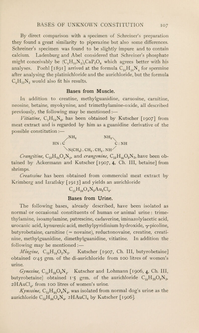 By direct comparison with a specimen of Schreiner’s preparation they found a great similarity to piperazine but also some differences. Schreiner’s specimen was found to be slightly impure and to contain calcium. Ladenburg and Abel considered that Schreiner’s phosphate might conceivably be (C4H10N2)2CaP2O8 which agrees better with his analyses. Poehl [1891] arrived at the formula C10H2(JN4 for spermine after analysing the platinichloride and the aurichloride, but the formula C5H12N2 would also fit his results. Bases from Muscle. In addition to creatine, methylguanidine, carnosine, carnitine, neosine, betaine, myokynine, and trimethylamine-oxide, all described previously, the following may be mentioned :— Vitiatine, C5H14N6, has been obtained by Kutscher [1907] from meat extract and is regarded by him as a guanidine derivative of the possible constitution :—• /NH2 NH2N^ HN : C C : NH \n(ch3) . ch2 . ch2 . nh/ Crangitine, C13H2o04N2, and crangonine, C13H2603N2, have been ob¬ tained by Ackermann and Kutscher [1907, 4, Ch. Ill, betaine] from shrimps. Creatosine has been obtained from commercial meat extract by Krimberg and Izrailsky [1913] and yields an aurichloride CnH28°4N3Au2Cl8. Bases from Urine. The following bases, already described, have been isolated as normal or occasional constituents of human or animal urine: trime- thylamine, isoamylamine, putrescine, cadaverine, iminazolylacetic acid, urocanic acid, kynurenic acid, methylpyridinium hydroxide, 7-picoline, butyrobetaine, carnitine (= novaine), reductonovaine, creatine, creati¬ nine, methylguanidine, dimethylguanidine, vitiatine. In addition the following may be mentioned :— Mingine, C13H1802N2. Kutscher [1907, Ch. Ill, butyrobetaine] obtained 0^45 grm. of the di-aurichloride from 100 litres of women’s urine. Gynesine, C19H2303N3. Kutscher and Lohmann [1906, 4, Ch. Ill, butyrobetaine] obtained 1*5 grm. of the aurichloride C19H2303N3, 2HAuC14, from 100 litres of women’s urine. Kynosine, Cl3H20O4N4, was isolated from normal dog's urine as the aurichloride C13H2c04N4, 2HAuC14 by Kutscher [1906].