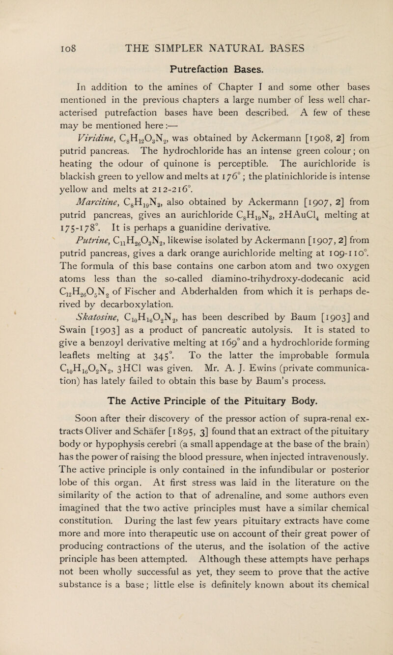 Putrefaction Bases. In addition to the amines of Chapter I and some other bases mentioned in the previous chapters a large number of less well char¬ acterised putrefaction bases have been described. A few of these may be mentioned here — Viridine, C8H1203N2, was obtained by Ackermann [1908, 2] from putrid pancreas. The hydrochloride has an intense green colour; on heating the odour of quinone is perceptible. The aurichloride is blackish green to yellow and melts at 176°; the platinichloride is intense yellow and melts at 212-216°. Marcitine, C8H19N3, also obtained by Ackermann [1907, 2] from putrid pancreas, gives an aurichloride C8H19N3, 2HAuC14 melting at 175-178°. It is perhaps a guanidine derivative. Putrine, CnH2603N2, likewise isolated by Ackermann [1907, 2] from putrid pancreas, gives a dark orange aurichloride melting at 109-110°. The formula of this base contains one carbon atom and two oxygen atoms less than the so-called diamino-trihydroxy-dodecanic acid C12H2605N2 of Fischer and Abderhalden from which it is perhaps de¬ rived by decarboxylation. Skatosine, Cl0Hl6O2N2, has been described by Baum [1903] and Swain [1903] as a product of pancreatic autolysis. It is stated to give a benzoyl derivative melting at 169° and a hydrochloride forming leaflets melting at 345°. To the latter the improbable formula Ci0Hi6O2N2, 3HC1 was given. Mr. A. J. Ewins (private communica¬ tion) has lately failed to obtain this base by Baum’s process. The Active Principle of the Pituitary Body. Soon after their discovery of the pressor action of supra-renal ex¬ tracts Oliver and Schafer [1895, 3] found that an extract of the pituitary body or hypophysis cerebri (a small appendage at the base of the brain) has the power of raising the blood pressure, when injected intravenously. The active principle is only contained in the infundibular or posterior lobe of this organ. At first stress was laid in the literature on the similarity of the action to that of adrenaline, and some authors even imagined that the two active principles must have a similar chemical constitution. During the last few years pituitary extracts have come more and more into therapeutic use on account of their great power of producing contractions of the uterus, and the isolation of the active principle has been attempted. Although these attempts have perhaps not been wholly successful as yet, they seem to prove that the active substance is a base; little else is definitely known about its chemical