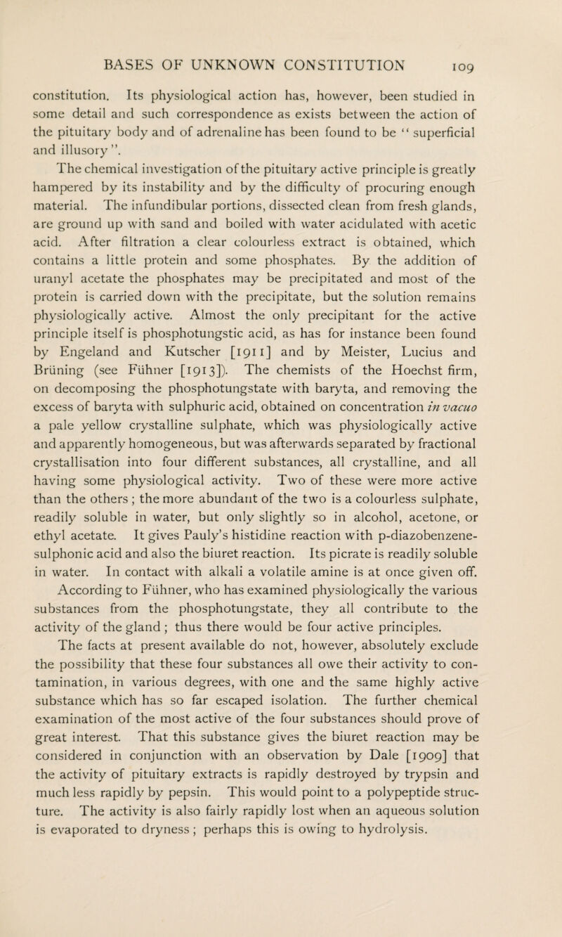 constitution. Its physiological action has, however, been studied in some detail and such correspondence as exists between the action of the pituitary body and of adrenaline has been found to be “ superficial and illusory The chemical investigation of the pituitary active principle is greatly hampered by its instability and by the difficulty of procuring enough material. The infundibular portions, dissected clean from fresh glands, are ground up with sand and boiled with water acidulated with acetic acid. After filtration a clear colourless extract is obtained, which contains a little protein and some phosphates. By the addition of uranyl acetate the phosphates may be precipitated and most of the protein is carried down with the precipitate, but the solution remains physiologically active. Almost the only precipitant for the active principle itself is phosphotungstic acid, as has for instance been found by Engeland and Kutscher [1911] and by Meister, Lucius and Bruning (see Ftihner [1913]). The chemists of the Hoechst firm, on decomposing the phosphotungstate with baryta, and removing the excess of baryta with sulphuric acid, obtained on concentration in vacuo a pale yellow crystalline sulphate, which was physiologically active and apparently homogeneous, but was afterwards separated by fractional crystallisation into four different substances, all crystalline, and all having some physiological activity. Two of these were more active than the others ; the more abundant of the two is a colourless sulphate, readily soluble in water, but only slightly so in alcohol, acetone, or ethyl acetate. It gives Pauly’s histidine reaction with p-diazobenzene- sulphonic acid and also the biuret reaction. Its picrate is readily soluble in water. In contact with alkali a volatile amine is at once given off. According to Fiihner, who has examined physiologically the various substances from the phosphotungstate, they all contribute to the activity of the gland ; thus there would be four active principles. The facts at present available do not, however, absolutely exclude the possibility that these four substances all owe their activity to con¬ tamination, in various degrees, with one and the same highly active substance which has so far escaped isolation. The further chemical examination of the most active of the four substances should prove of great interest. That this substance gives the biuret reaction may be considered in conjunction with an observation by Dale [1909] that the activity of pituitary extracts is rapidly destroyed by trypsin and much less rapidly by pepsin. This would point to a polypeptide struc¬ ture. The activity is also fairly rapidly lost when an aqueous solution is evaporated to dryness ; perhaps this is owing to hydrolysis.