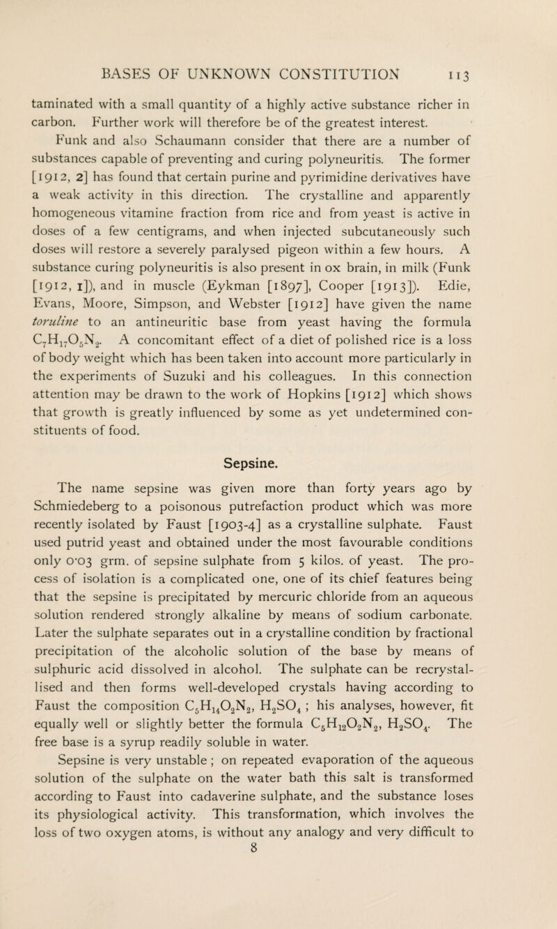 taminated with a small quantity of a highly active substance richer in carbon. Further work will therefore be of the greatest interest. Funk and also Schaumann consider that there are a number of substances capable of preventing and curing polyneuritis. The former [1912, 2] has found that certain purine and pyrimidine derivatives have a weak activity in this direction. The crystalline and apparently homogeneous vitamine fraction from rice and from yeast is active in doses of a few centigrams, and when injected subcutaneously such doses will restore a severely paralysed pigeon within a few hours. A substance curing polyneuritis is also present in ox brain, in milk (Funk [1912, 1]), and in muscle (Eykman [1897], Cooper [1913]). Edie, Evans, Moore, Simpson, and Webster [1912] have given the name toruline to an antineuritic base from yeast having the formula C7H1705N2. A concomitant effect of a diet of polished rice is a loss of body weight which has been taken into account more particularly in the experiments of Suzuki and his colleagues. In this connection attention may be drawn to the work of Hopkins [1912] which shows that growth is greatly influenced by some as yet undetermined con¬ stituents of food. Sepsine. The name sepsine was given more than forty years ago by Schmiedeberg to a poisonous putrefaction product which was more recently isolated by Faust [1903-4] as a crystalline sulphate. Faust used putrid yeast and obtained under the most favourable conditions only 0-03 grm. of sepsine sulphate from 5 kilos, of yeast. The pro¬ cess of isolation is a complicated one, one of its chief features being that the sepsine is precipitated by mercuric chloride from an aqueous solution rendered strongly alkaline by means of sodium carbonate. Later the sulphate separates out in a crystalline condition by fractional precipitation of the alcoholic solution of the base by means of sulphuric acid dissolved in alcohol. The sulphate can be recrystal¬ lised and then forms well-developed crystals having according to Faust the composition C5H1402N2, H2S04 ; his analyses, however, fit equally well or slightly better the formula C5H1202N2, H2S04. The free base is a syrup readily soluble in water. Sepsine is very unstable ; on repeated evaporation of the aqueous solution of the sulphate on the water bath this salt is transformed according to F'aust into cadaverine sulphate, and the substance loses its physiological activity. This transformation, which involves the loss of two oxygen atoms, is without any analogy and very difficult to 8