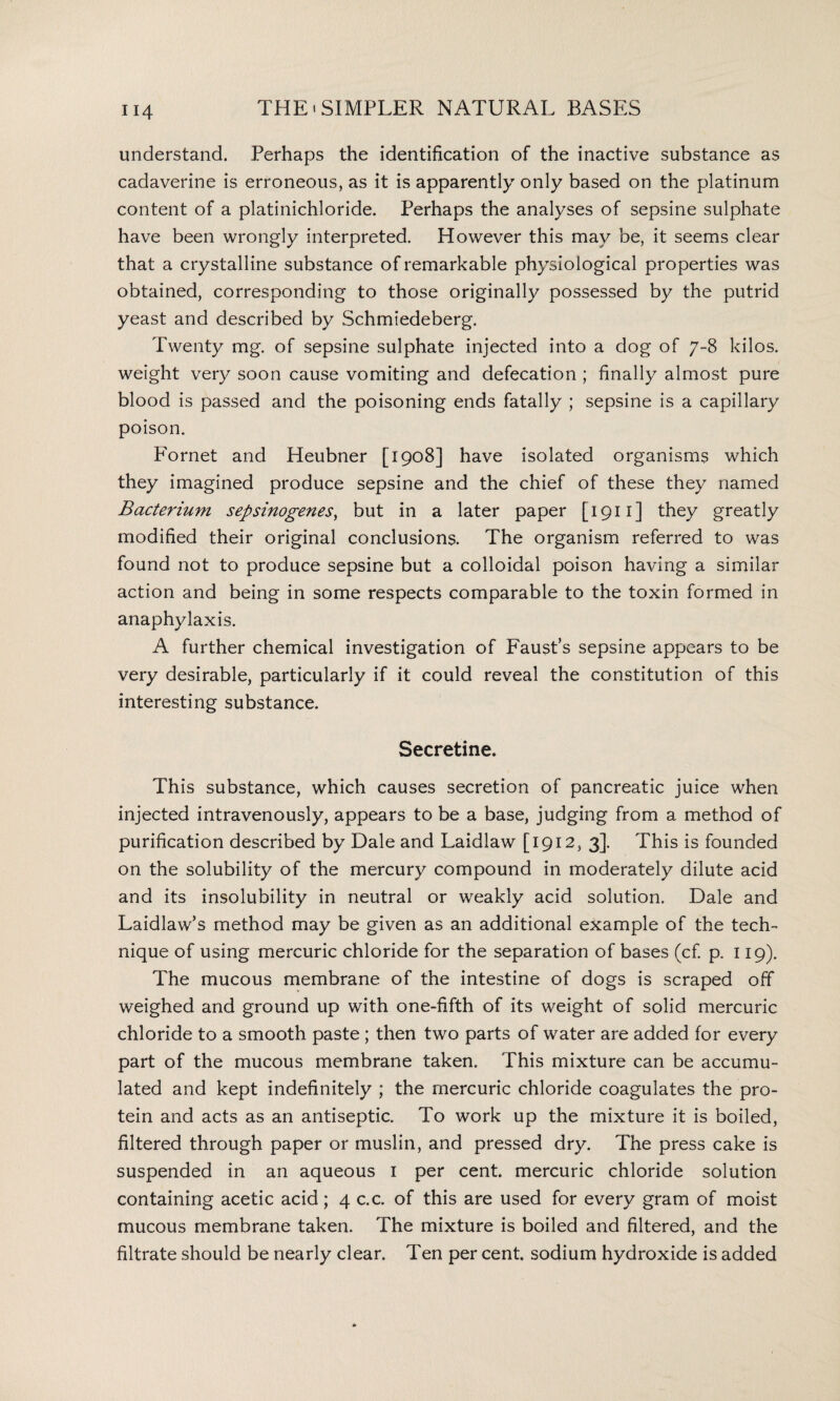 understand. Perhaps the identification of the inactive substance as cadaverine is erroneous, as it is apparently only based on the platinum content of a platinichloride. Perhaps the analyses of sepsine sulphate have been wrongly interpreted. However this may be, it seems clear that a crystalline substance of remarkable physiological properties was obtained, corresponding to those originally possessed by the putrid yeast and described by Schmiedeberg. Twenty mg. of sepsine sulphate injected into a dog of 7-8 kilos, weight very soon cause vomiting and defecation ; finally almost pure blood is passed and the poisoning ends fatally ; sepsine is a capillary poison. Fornet and Heubner [1908] have isolated organisms which they imagined produce sepsine and the chief of these they named Bacterium sepsinogenes, but in a later paper [1911] they greatly modified their original conclusions. The organism referred to was found not to produce sepsine but a colloidal poison having a similar action and being in some respects comparable to the toxin formed in anaphylaxis. A further chemical investigation of Faust’s sepsine appears to be very desirable, particularly if it could reveal the constitution of this interesting substance. Secretine. This substance, which causes secretion of pancreatic juice when injected intravenously, appears to be a base, judging from a method of purification described by Dale and Laidlaw [1912, 3]. This is founded on the solubility of the mercury compound in moderately dilute acid and its insolubility in neutral or weakly acid solution. Dale and Laidlaw’s method may be given as an additional example of the tech¬ nique of using mercuric chloride for the separation of bases (cf. p. 119). The mucous membrane of the intestine of dogs is scraped off weighed and ground up with one-fifth of its weight of solid mercuric chloride to a smooth paste ; then two parts of water are added for every part of the mucous membrane taken. This mixture can be accumu¬ lated and kept indefinitely ; the mercuric chloride coagulates the pro¬ tein and acts as an antiseptic. To work up the mixture it is boiled, filtered through paper or muslin, and pressed dry. The press cake is suspended in an aqueous 1 per cent, mercuric chloride solution containing acetic acid; 4 c.c. of this are used for every gram of moist mucous membrane taken. The mixture is boiled and filtered, and the filtrate should be nearly clear. Ten per cent, sodium hydroxide is added