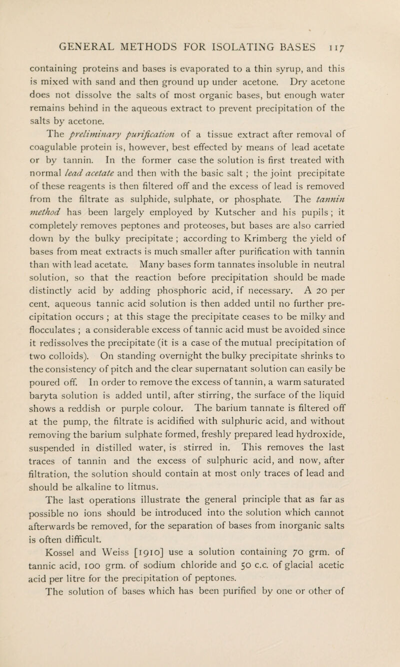 containing proteins and bases is evaporated to a thin syrup, and this is mixed with sand and then ground up under acetone. Dry acetone does not dissolve the salts of most organic bases, but enough water remains behind in the aqueous extract to prevent precipitation of the salts by acetone. The preliminary purification of a tissue extract after removal of coagulable protein is, however, best effected by means of lead acetate or by tannin. In the former case the solution is first treated with normal lead acetate and then with the basic salt ; the joint precipitate of these reagents is then filtered off and the excess of lead is removed from the filtrate as sulphide, sulphate, or phosphate. The tannin method has been largely employed by Kutscher and his pupils; it completely removes peptones and proteoses, but bases are also carried down by the bulky precipitate ; according to Krimberg the yield of bases from meat extracts is much smaller after purification with tannin than with lead acetate. Many bases form tannates insoluble in neutral solution, so that the reaction before precipitation should be made distinctly acid by adding phosphoric acid, if necessary. A 20 per cent, aqueous tannic acid solution is then added until no further pre¬ cipitation occurs ; at this stage the precipitate ceases to be milky and flocculates ; a considerable excess of tannic acid must be avoided since it redissolves the precipitate (it is a case of the mutual precipitation of two colloids). On standing overnight the bulky precipitate shrinks to the consistency of pitch and the clear supernatant solution can easily be poured off. In order to remove the excess of tannin, a warm saturated baryta solution is added until, after stirring, the surface of the liquid shows a reddish or purple colour. The barium tannate is filtered off at the pump, the filtrate is acidified with sulphuric acid, and without removing the barium sulphate formed, freshly prepared lead hydroxide, suspended in distilled water, is stirred in. This removes the last traces of tannin and the excess of sulphuric acid, and now, after filtration, the solution should contain at most only traces of lead and should be alkaline to litmus. The last operations illustrate the general principle that as far as possible no ions should be introduced into the solution which cannot afterwards be removed, for the separation of bases from inorganic salts is often difficult. Kossel and Weiss [1910] use a solution containing 70 grm. of tannic acid, 100 grm. of sodium chloride and 50 c.c. of glacial acetic acid per litre for the precipitation of peptones. The solution of bases which has been purified by one or other of
