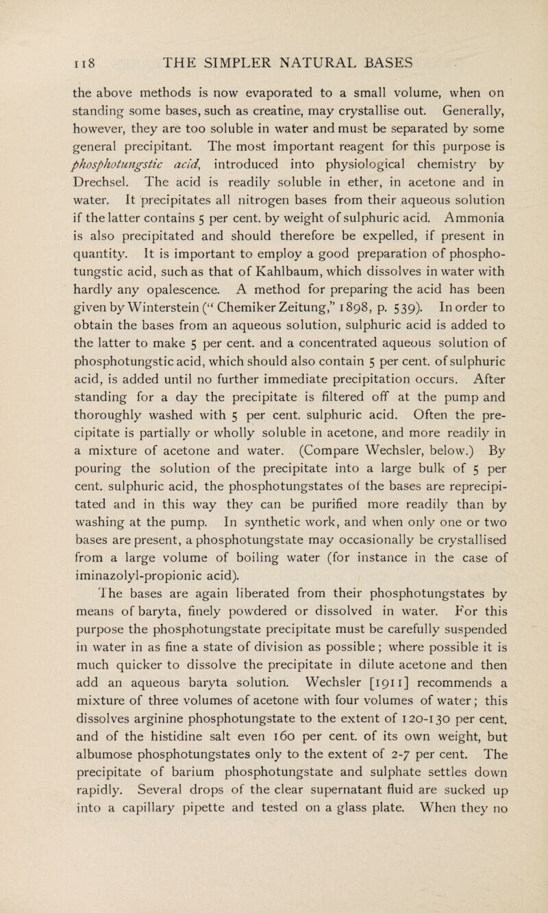 the above methods is now evaporated to a small volume, when on standing some bases, such as creatine, may crystallise out. Generally, however, they are too soluble in water and must be separated by some general precipitant The most important reagent for this purpose is phosphotungstic acid, introduced into physiological chemistry by Drechsel. The acid is readily soluble in ether, in acetone and in water. It precipitates all nitrogen bases from their aqueous solution if the latter contains 5 per cent, by weight of sulphuric acid. Ammonia is also precipitated and should therefore be expelled, if present in quantity. It is important to employ a good preparation of phospho¬ tungstic acid, such as that of Kahlbaum, which dissolves in water with hardly any opalescence. A method for preparing the acid has been given by Winterstein (“ Chemiker Zeitung,” 1898, p. 539)- In order to obtain the bases from an aqueous solution, sulphuric acid is added to the latter to make 5 per cent, and a concentrated aqueous solution of phosphotungstic acid, which should also contain 5 per cent, of sulphuric acid, is added until no further immediate precipitation occurs. After standing for a day the precipitate is filtered off at the pump and thoroughly washed with 5 per cent, sulphuric acid. Often the pre¬ cipitate is partially or wholly soluble in acetone, and more readily in a mixture of acetone and water. (Compare Wechsler, below.) By pouring the solution of the precipitate into a large bulk of 5 per cent, sulphuric acid, the phosphotungstates of the bases are reprecipi¬ tated and in this way they can be purified more readily than by washing at the pump. In synthetic work, and when only one or two bases are present, a phosphotungstate may occasionally be crystallised from a large volume of boiling water (for instance in the case of iminazolyl-propionic acid). The bases are again liberated from their phosphotungstates by means of baryta, finely powdered or dissolved in water. For this purpose the phosphotungstate precipitate must be carefully suspended in water in as fine a state of division as possible; where possible it is much quicker to dissolve the precipitate in dilute acetone and then add an aqueous baryta solution. Wechsler [ 1911 ] recommends a mixture of three volumes of acetone with four volumes of water; this dissolves arginine phosphotungstate to the extent of 120-130 per cent, and of the histidine salt even 160 per cent, of its own weight, but albumose phosphotungstates only to the extent of 2-7 per cent. The precipitate of barium phosphotungstate and sulphate settles down rapidly. Several drops of the clear supernatant fluid are sucked up into a capillary pipette and tested on a glass plate. When they no