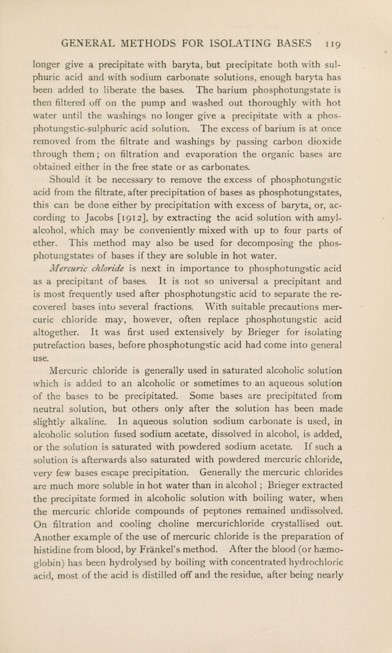 longer give a precipitate with baryta, but precipitate both with sul¬ phuric acid and with sodium carbonate solutions, enough baryta has been added to liberate the bases. The barium phosphotungstate is then filtered off on the pump and washed out thoroughly with hot water until the washings no longer give a precipitate with a phos- photungstic-sulphuric acid solution. The excess of barium is at once removed from the filtrate and washings by passing carbon dioxide through them ; on filtration and evaporation the organic bases are obtained either in the free state or as carbonates. Should it be necessary to remove the excess of phosphotungstic acid from the filtrate, after precipitation of bases as phosphotungstates, this can be done either by precipitation with excess of baryta, or, ac¬ cording to Jacobs [1912], by extracting the acid solution with amyl- alcohol, which may be conveniently mixed with up to four parts of ether. This method may also be used for decomposing the phos¬ photungstates of bases if they are soluble in hot water. Mercuric chloride is next in importance to phosphotungstic acid as a precipitant of bases. It is not so universal a precipitant and is most frequently used after phosphotungstic acid to separate the re¬ covered bases into several fractions. With suitable precautions mer¬ curic chloride may, however, often replace phosphotungstic acid altogether. It was first used extensively by Brieger for isolating putrefaction bases, before phosphotungstic acid had come into general use. Mercuric chloride is generally used in saturated alcoholic solution which is added to an alcoholic or sometimes to an aqueous solution of the bases to be precipitated. Some bases are precipitated from neutral solution, but others only after the solution has been made slightly alkaline. In aqueous solution sodium carbonate is used, in alcoholic solution fused sodium acetate, dissolved in alcohol, is added, or the solution is saturated with powdered sodium acetate. If such a solution is afterwards also saturated with powdered mercuric chloride, very few bases escape precipitation. Generally the mercuric chlorides are much more soluble in hot water than in alcohol ; Brieger extracted the precipitate formed in alcoholic solution with boiling water, when the mercuric chloride compounds of peptones remained undissolved. On filtration and cooling choline mercurichloride crystallised out. Another example of the use of mercuric chloride is the preparation of histidine from blood, by Frankel’s method. After the blood (or haemo¬ globin) has been hydrolysed by boiling with concentrated hydrochloric acid, most of the acid is distilled off and the residue, after being nearly
