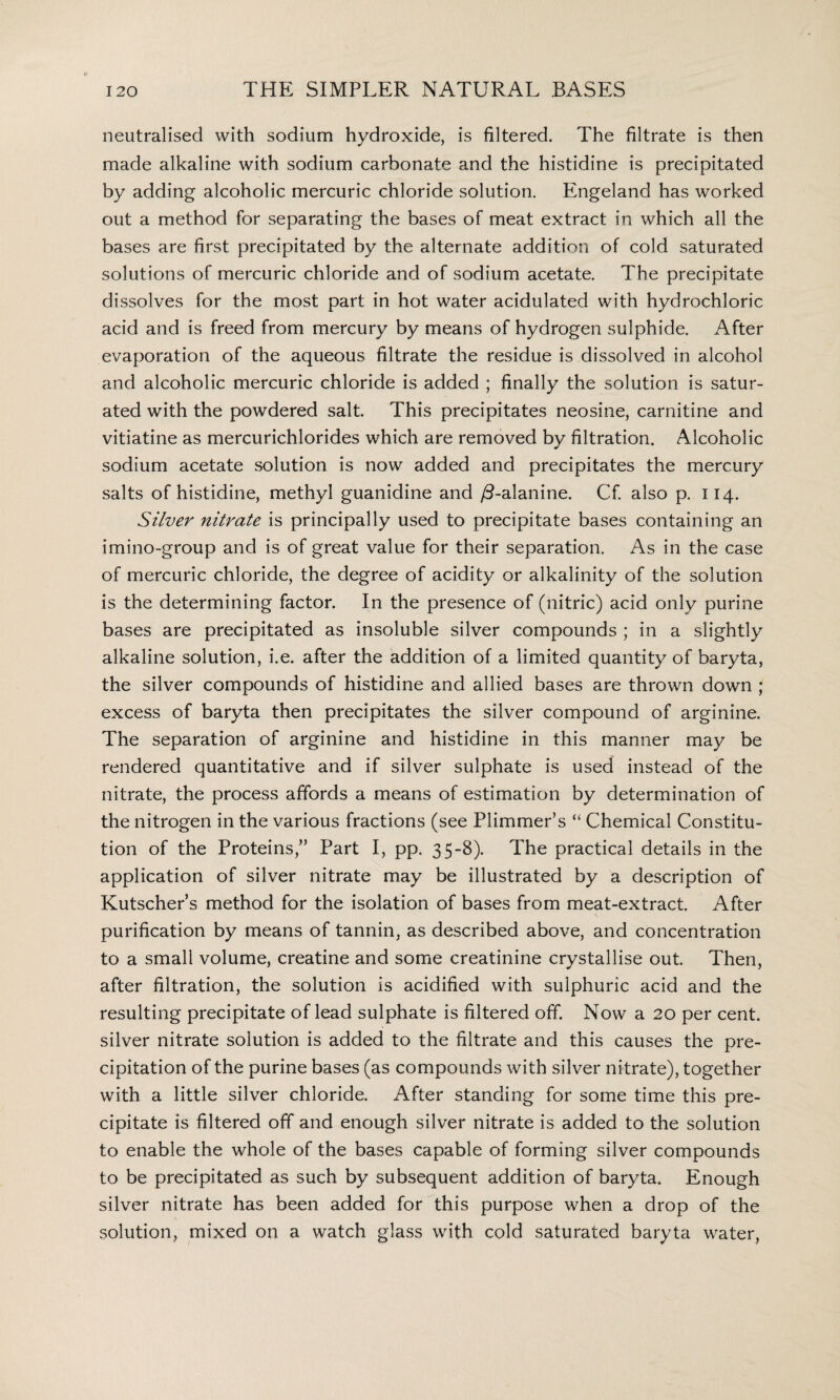neutralised with sodium hydroxide, is filtered. The filtrate is then made alkaline with sodium carbonate and the histidine is precipitated by adding alcoholic mercuric chloride solution. Engeland has worked out a method for separating the bases of meat extract in which all the bases are first precipitated by the alternate addition of cold saturated solutions of mercuric chloride and of sodium acetate. The precipitate dissolves for the most part in hot water acidulated with hydrochloric acid and is freed from mercury by means of hydrogen sulphide. After evaporation of the aqueous filtrate the residue is dissolved in alcohol and alcoholic mercuric chloride is added ; finally the solution is satur¬ ated with the powdered salt. This precipitates neosine, carnitine and vitiatine as mercurichlorides which are removed by filtration. Alcoholic sodium acetate solution is now added and precipitates the mercury salts of histidine, methyl guanidine and /3-alanine. Cf. also p. 114. Silver nitrate is principally used to precipitate bases containing an imino-group and is of great value for their separation. As in the case of mercuric chloride, the degree of acidity or alkalinity of the solution is the determining factor. In the presence of (nitric) acid only purine bases are precipitated as insoluble silver compounds ; in a slightly alkaline solution, i.e. after the addition of a limited quantity of baryta, the silver compounds of histidine and allied bases are thrown down ; excess of baryta then precipitates the silver compound of arginine. The separation of arginine and histidine in this manner may be rendered quantitative and if silver sulphate is used instead of the nitrate, the process affords a means of estimation by determination of the nitrogen in the various fractions (see Plimmer’s “ Chemical Constitu¬ tion of the Proteins,” Part I, pp. 35-8). The practical details in the application of silver nitrate may be illustrated by a description of Kutscher’s method for the isolation of bases from meat-extract. After purification by means of tannin, as described above, and concentration to a small volume, creatine and some creatinine crystallise out. Then, after filtration, the solution is acidified with sulphuric acid and the resulting precipitate of lead sulphate is filtered off. Now a 20 per cent, silver nitrate solution is added to the filtrate and this causes the pre¬ cipitation of the purine bases (as compounds with silver nitrate), together with a little silver chloride. After standing for some time this pre¬ cipitate is filtered off and enough silver nitrate is added to the solution to enable the whole of the bases capable of forming silver compounds to be precipitated as such by subsequent addition of baryta. Enough silver nitrate has been added for this purpose when a drop of the solution, mixed on a watch glass with cold saturated baryta water,