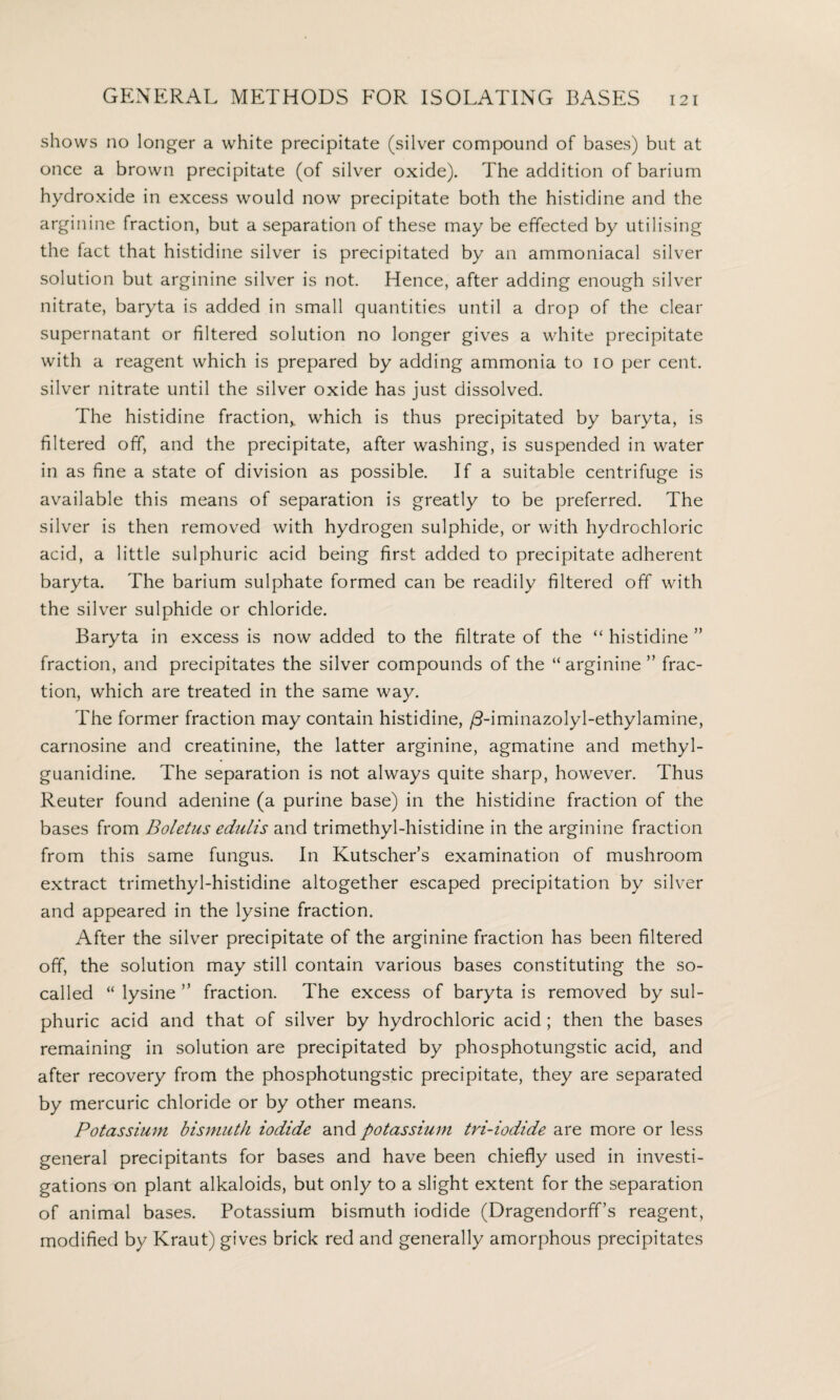 shows no longer a white precipitate (silver compound of bases) but at once a brown precipitate (of silver oxide). The addition of barium hydroxide in excess would now precipitate both the histidine and the arginine fraction, but a separation of these may be effected by utilising the fact that histidine silver is precipitated by an ammoniacal silver solution but arginine silver is not. Hence, after adding enough silver nitrate, baryta is added in small quantities until a drop of the clear supernatant or filtered solution no longer gives a white precipitate with a reagent which is prepared by adding ammonia to io per cent, silver nitrate until the silver oxide has just dissolved. The histidine fraction,, which is thus precipitated by baryta, is filtered off, and the precipitate, after washing, is suspended in water in as fine a state of division as possible. If a suitable centrifuge is available this means of separation is greatly to be preferred. The silver is then removed with hydrogen sulphide, or with hydrochloric acid, a little sulphuric acid being first added to precipitate adherent baryta. The barium sulphate formed can be readily filtered off with the silver sulphide or chloride. Baryta in excess is now added to the filtrate of the “ histidine ” fraction, and precipitates the silver compounds of the “ arginine ” frac¬ tion, which are treated in the same way. The former fraction may contain histidine, /Timinazolyl-ethylamine, carnosine and creatinine, the latter arginine, agmatine and methyl- guanidine. The separation is not always quite sharp, however. Thus Reuter found adenine (a purine base) in the histidine fraction of the bases from Boletus edulis and trimethyl-histidine in the arginine fraction from this same fungus. In Kutscher’s examination of mushroom extract trimethyl-histidine altogether escaped precipitation by silver and appeared in the lysine fraction. After the silver precipitate of the arginine fraction has been filtered off, the solution may still contain various bases constituting the so- called “ lysine ” fraction. The excess of baryta is removed by sul¬ phuric acid and that of silver by hydrochloric acid ; then the bases remaining in solution are precipitated by phosphotungstic acid, and after recovery from the phosphotungstic precipitate, they are separated by mercuric chloride or by other means. Potassium bismuth iodide and potassium tri-iodide are more or less general precipitants for bases and have been chiefly used in investi¬ gations on plant alkaloids, but only to a slight extent for the separation of animal bases. Potassium bismuth iodide (Dragendorff’s reagent, modified by Kraut) gives brick red and generally amorphous precipitates