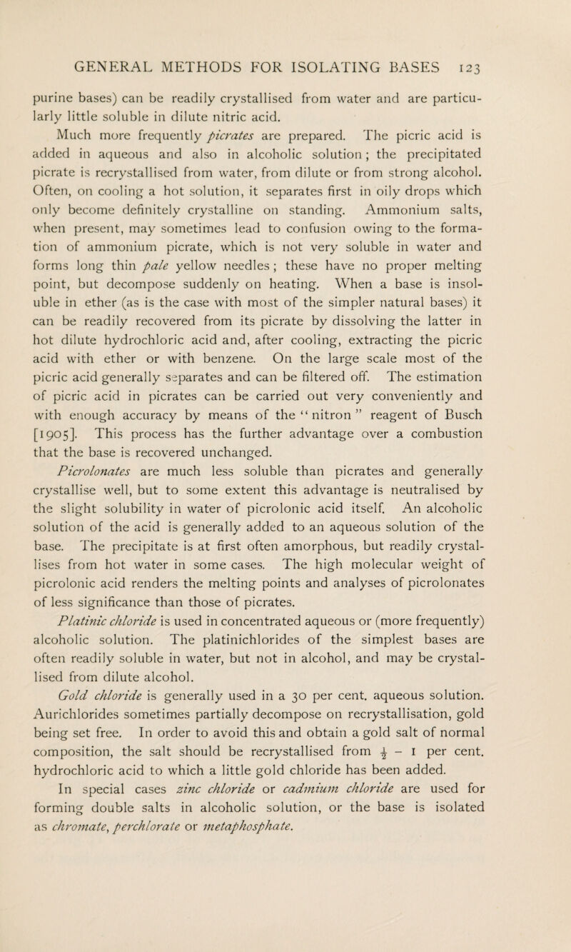 purine bases) can be readily crystallised from water and are particu¬ larly little soluble in dilute nitric acid. Much more frequently picrates are prepared. The picric acid is added in aqueous and also in alcoholic solution; the precipitated picrate is recrystallised from water, from dilute or from strong alcohol. Often, on cooling a hot solution, it separates first in oily drops which only become definitely crystalline on standing. Ammonium salts, when present, may sometimes lead to confusion owing to the forma¬ tion of ammonium picrate, which is not very soluble in water and forms long thin pale yellow needles ; these have no proper melting point, but decompose suddenly on heating. When a base is insol¬ uble in ether (as is the case with most of the simpler natural bases) it can be readily recovered from its picrate by dissolving the latter in hot dilute hydrochloric acid and, after cooling, extracting the picric acid with ether or with benzene. On the large scale most of the picric acid generally separates and can be filtered off. The estimation of picric acid in picrates can be carried out very conveniently and with enough accuracy by means of the “ nitron ” reagent of Busch [1905]. This process has the further advantage over a combustion that the base is recovered unchanged. Picrolonates are much less soluble than picrates and generally crystallise well, but to some extent this advantage is neutralised by the slight solubility in water of picrolonic acid itself. An alcoholic solution of the acid is generally added to an aqueous solution of the base. The precipitate is at first often amorphous, but readily crystal¬ lises from hot water in some cases. The high molecular weight of picrolonic acid renders the melting points and analyses of picrolonates of less significance than those of picrates. Platinic chloride is used in concentrated aqueous or (more frequently) alcoholic solution. The platinichlorides of the simplest bases are often readily soluble in water, but not in alcohol, and may be crystal¬ lised from dilute alcohol. Gold chloride is generally used in a 30 per cent, aqueous solution. Aurichlorides sometimes partially decompose on recrystallisation, gold being set free. In order to avoid this and obtain a gold salt of normal composition, the salt should be recrystallised from - I Per cenh hydrochloric acid to which a little gold chloride has been added. In special cases zinc chloride or cadmium chloride are used for forming double salts in alcoholic solution, or the base is isolated as chromate, perchlorate or metaphosphate.