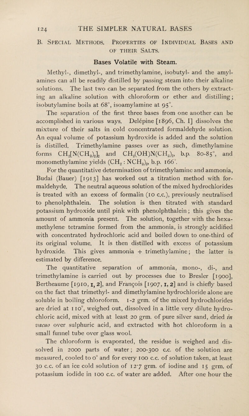 B. Special Methods. Properties of Individual Bases and of their Salts. Bases Volatile with Steam. Methyl-, dimethyl-, and trimethylamine, isobutyl- and the amyl- amines can all be readily distilled by passing steam into their alkaline solutions. The last two can be separated from the others by extract¬ ing an alkaline solution with chloroform or ether and distilling; isobutylamine boils at 68°, isoamylamine at 950. The separation of the first three bases from one another can be accomplished in various ways. Delepine [1896, Ch. I] dissolves the mixture of their salts in cold concentrated formaldehyde solution. An equal volume of potassium hydroxide is added and the solution is distilled. Trimethylamine passes over as such, dimethylamine forms CH2[N(CH3)2]2 and CH2(OH)N(CH3)2, b.p. 80-85°, and monomethylamine yields (CH2 : NCH3)2, b.p. 166°. For the quantitative determination of trimethylamine and ammonia, Budai (Bauer) [1913] has worked out a titration method with for¬ maldehyde. The neutral aqueous solution of the mixed hydrochlorides is treated with an excess of formalin (10 c.c.), previously neutralised to phenolphthalein. The solution is then titrated with standard potassium hydroxide until pink with phenolphthalein; this gives the amount of ammonia present. The solution, together with the hexa- methylene tetramine formed from the ammonia, is strongly acidified with concentrated hydrochloric acid and boiled down to one-third of its original volume. It is then distilled with excess of potassium hydroxide. This gives ammonia + trimethylamine; the latter is estimated by difference. The quantitative separation of ammonia, mono-, di-, and trimethylamine is carried out by processes due to Bresler [1900], Bertheaume [1910, i} 2], and Frangois [1907, 1, 2] and is chiefly based on the fact that trimethyl- and dimethylamine hydrochloride alone are soluble in boiling chloroform. 1-2 grm. of the mixed hydrochlorides are dried at I io°, weighed out, dissolved in a little very dilute hydro¬ chloric acid, mixed with at least 20 grm. of pure silver sand, dried in vacuo over sulphuric acid, and extracted with hot chloroform in a small funnel tube over glass wool. The chloroform is evaporated, the residue is weighed and dis¬ solved in 2000 parts of water; 200-300 c.c. of the solution are measured, cooled to o° and for every 100 c.c. of solution taken, at least 30 c.c. of an ice cold solution of 12*7 grm. of iodine and 15 grm. of potassium iodide in 100 c.c. of water are added. After one hour the