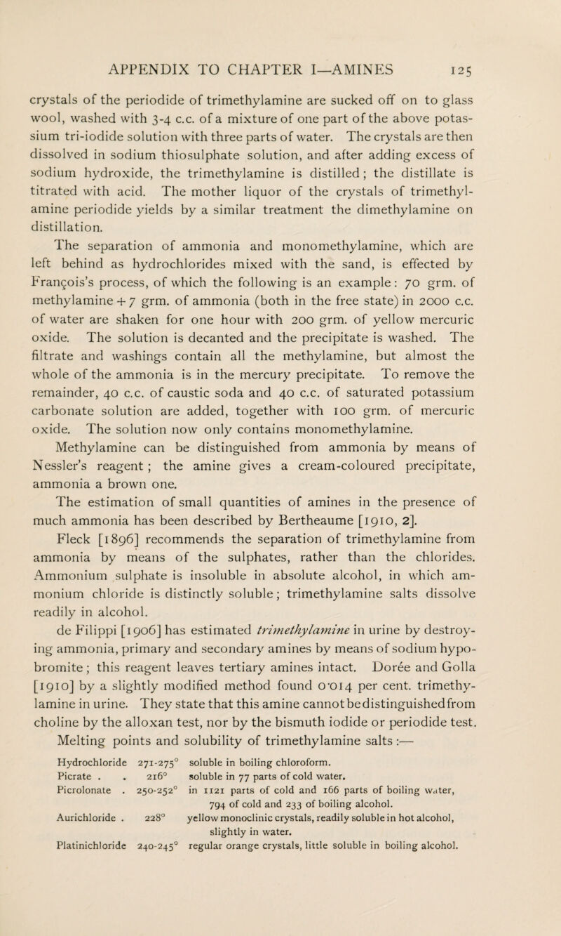 crystals of the periodide of trimethylamine are sucked off on to glass wool, washed with 3-4 c.c. of a mixture of one part of the above potas¬ sium tri-iodide solution with three parts of water. The crystals are then dissolved in sodium thiosulphate solution, and after adding excess of sodium hydroxide, the trimethylamine is distilled ; the distillate is titrated with acid. The mother liquor of the crystals of trimethyl¬ amine periodide yields by a similar treatment the dimethylamine on distillation. The separation of ammonia and monomethylamine, which are left behind as hydrochlorides mixed with the sand, is effected by Francois’s process, of which the following is an example: 70 grm. of methylamine + 7 grm. of ammonia (both in the free state) in 2000 c.c. of water are shaken for one hour with 200 grm. of yellow mercuric oxide. The solution is decanted and the precipitate is washed. The filtrate and washings contain all the methylamine, but almost the whole of the ammonia is in the mercury precipitate. To remove the remainder, 40 c.c. of caustic soda and 40 c.c. of saturated potassium carbonate solution are added, together with 100 grm. of mercuric oxide. The solution now only contains monomethylamine. Methylamine can be distinguished from ammonia by means of Nessler’s reagent ; the amine gives a cream-coloured precipitate, ammonia a brown one. The estimation of small quantities of amines in the presence of much ammonia has been described by Bertheaume [1910, 2]. Fleck [1896] recommends the separation of trimethylamine from ammonia by means of the sulphates, rather than the chlorides. Ammonium sulphate is insoluble in absolute alcohol, in which am¬ monium chloride is distinctly soluble; trimethylamine salts dissolve readily in alcohol. de Filippi [1906] has estimated trimethylamine in urine by destroy¬ ing ammonia, primary and secondary amines by means of sodium hypo- bromite; this reagent leaves tertiary amines intact. Dor6e and Golla [1910] by a slightly modified method found 0*014 Per cent, trimethy¬ lamine in urine. They state that this amine cannotbedistinguishedfrom choline by the alloxan test, nor by the bismuth iodide or periodide test. Melting points and solubility of trimethylamine salts :— Hydrochloride 271-2750 soluble in boiling chloroform. Picrate . . 216° soluble in 77 parts of cold water. Picrolonate . 250-252° in 1121 parts of cold and 166 parts of boiling water, 794 of cold and 233 of boiling alcohol. Aurichloride . 228° yellow monoclinic crystals, readily soluble in hot alcohol, slightly in water. Platinichloride 240-245° regular orange crystals, little soluble in boiling alcohol.