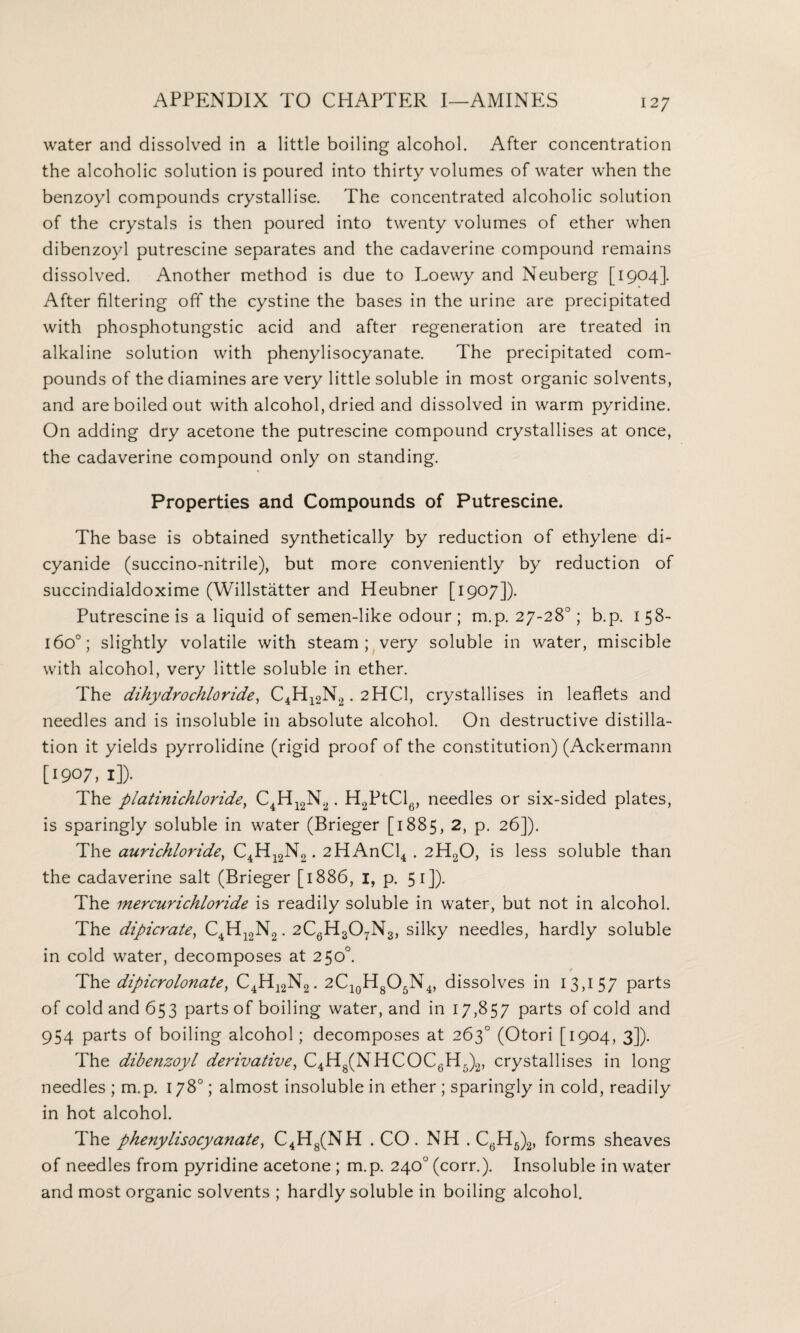 water and dissolved in a little boiling alcohol. After concentration the alcoholic solution is poured into thirty volumes of water when the benzoyl compounds crystallise. The concentrated alcoholic solution of the crystals is then poured into twenty volumes of ether when dibenzoyl putrescine separates and the cadaverine compound remains dissolved. Another method is due to Loewy and Neuberg [1904]. After filtering off the cystine the bases in the urine are precipitated with phosphotungstic acid and after regeneration are treated in alkaline solution with phenylisocyanate. The precipitated com¬ pounds of the diamines are very little soluble in most organic solvents, and are boiled out with alcohol, dried and dissolved in warm pyridine. On adding dry acetone the putrescine compound crystallises at once, the cadaverine compound only on standing. Properties and Compounds of Putrescine. The base is obtained synthetically by reduction of ethylene di¬ cyanide (succino-nitrile), but more conveniently by reduction of succindialdoxime (Willstatter and Heubner [1907]). Putrescine is a liquid of semen-like odour ; m.p. 27-28°; b.p. 1 58- 160°; slightly volatile with steam; very soluble in water, miscible with alcohol, very little soluble in ether. The dihydrochloride, C4Hl2N2. 2HCI, crystallises in leaflets and needles and is insoluble in absolute alcohol. On destructive distilla¬ tion it yields pyrrolidine (rigid proof of the constitution) (Ackermann [1907,1]). The platinichloride} C4H12N2. H2PtCl6, needles or six-sided plates, is sparingly soluble in water (Brieger [1885, 2, p. 26]). Thz aurichloride, C4H12N2. 2HAnCl4. 2H20, is less soluble than the cadaverine salt (Brieger [1886, 1, p. 51]). The mercurichloride is readily soluble in water, but not in alcohol. The dipicrate, C4H12N2. 2C6H307N3, silky needles, hardly soluble in cold water, decomposes at 250°. Th<t dipicrolonate, C4H12N2. 2Cl0H8O5N4, dissolves in 13,157 parts of cold and 653 parts of boiling water, and in 17,857 parts of cold and 954 parts of boiling alcohol ; decomposes at 263° (Otori [1904, 3]). The dibenzoyl derivative, C4H8(NHCOC6H5)2, crystallises in long needles ; m.p. 178°; almost insoluble in ether ; sparingly in cold, readily in hot alcohol. The phenylisocyanate, C4H8(NH . CO. NH . C6H6)2, forms sheaves of needles from pyridine acetone ; m.p. 240° (corr.). Insoluble in water and most organic solvents ; hardly soluble in boiling alcohol.