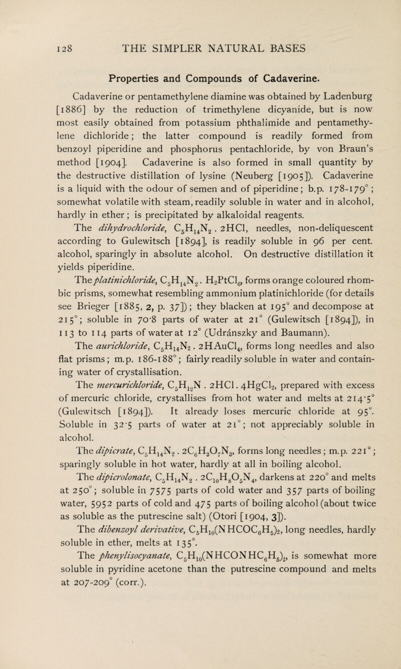 Properties and Compounds of Cadaverine. Cadaverine or pentamethylene diamine was obtained by Ladenburg [1886] by the reduction of trimethylene dicyanide, but is now most easily obtained from potassium phthalimide and pentamethy¬ lene dichloride; the latter compound is readily formed from benzoyl piperidine and phosphorus pentachloride, by von Braun's method [1904]. Cadaverine is also formed in small quantity by the destructive distillation of lysine (Neuberg [1905]). Cadaverine is a liquid with the odour of semen and of piperidine; b.p. 178-179° ; somewhat volatile with steam, readily soluble in water and in alcohol, hardly in ether; is precipitated by alkaloidal reagents. The dihydrochloride, C5H14N2 . 2HCI, needles, non-deliquescent according to Gulewitsch [1894], is readily soluble in 96 per cent alcohol, sparingly in absolute alcohol. On destructive distillation it yields piperidine. Theplatinichloride, C5HI4N2. H2PtCl6, forms orange coloured rhom¬ bic prisms, somewhat resembling ammonium platinichloride (for details see Brieger [1885, 2, p. 37]); they blacken at 1950 and decompose at 2150; soluble in 70'8 parts of water at 21° (Gulewitsch [1894]), in 113 to 114 parts of water at 12° (Udranszky and Baumann). The aurichloride, C5H14N2. 2HAuC14, forms long needles and also flat prisms ; m.p. 186-188°; fairly readily soluble in water and contain¬ ing water of crystallisation. The mercurichloride, C5H12N . 2HCL 4HgCl2, prepared with excess of mercuric chloride, crystallises from hot water and melts at 214*5° (Gulewitsch [1894]). It already loses mercuric chloride at 95°. Soluble in 32*5 parts of water at 210; not appreciably soluble in alcohol. The dipicrate, C5H14N2.2C6H3OtN3, forms long needles ; m.p, 221°; sparingly soluble in hot water, hardly at all in boiling alcohol. The dipicrolonate, C5H14N2 . 2C10H8O5N4, darkens at 220° and melts at 250°; soluble in 7575 parts of cold water and 357 parts of boiling water, 5952 parts of cold and 475 parts of boiling alcohol (about twice as soluble as the putrescine salt) (Otori [1904, 3]). The dibenzoyl derivative, C5H10(NHCOC6H5)2, long needles, hardly soluble in ether, melts at 13 5°. The phenylisocyanate, C5H10(NHCONHC6H5)2, is somewhat more soluble in pyridine acetone than the putrescine compound and melts at 207-209° (corr.).