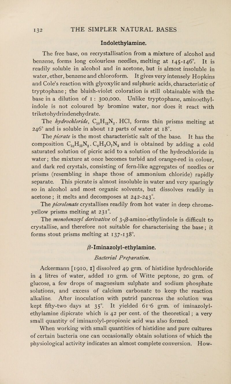 Indolethylamine. The free base, on recrystallisation from a mixture of alcohol and benzene, forms long colourless needles, melting at 145-146°. It is readily soluble in alcohol and in acetone, but is almost insoluble in water, ether, benzene and chloroform. It gives very intensely Hopkins and Cole’s reaction with glyoxylic and sulphuric acids, characteristic of tryptophane; the bluish-violet coloration is still obtainable with the base in a dilution of 1 : 300,000. Unlike tryptophane, aminoethyl- indole is not coloured by bromine water, nor does it react with triketohydrindenehydrate. The hydrochloride, C10H12N2. HC1, forms thin prisms melting at 246° and is soluble in about 12 parts of water at 180. The picrate is the most characteristic salt of the base. It has the composition Cl0H12N2. C6H307N3 and is obtained by adding a cold saturated solution of picric acid to a solution of the hydrochloride in water; the mixture at once becomes turbid and orange-red in colour, and dark red crystals, consisting of fern-like aggregates of needles or prisms (resembling in shape those of ammonium chloride) rapidly separate. This picrate is almost insoluble in water and very sparingly so in alcohol and most organic solvents, but dissolves readily in acetone; it melts and decomposes at 242-2430. The picrolonate crystallises readily from hot water in deep chrome- yellow prisms melting at 231°. The monobenzoyl derivative of 3-/3-amino-ethylindole is difficult to crystallise, and therefore not suitable for characterising the base; it forms stout prisms melting at 137-138°. /3-Iminazolyl-ethylamine. Bacterial Preparation. Ackermann [1910, i] dissolved 49 grm. of histidine hydrochloride in 4 litres of water, added 10 grm. of Witte peptone, 20 grm. of glucose, a few drops of magnesium sulphate and sodium phosphate solutions, and excess of calcium carbonate to keep the reaction alkaline. After inoculation with putrid pancreas the solution was kept fifty-two days at 350. It yielded 61 *6 grm. of iminazolyl- ethylamine dipicrate which is 42 per cent, of the theoretical; a very small quantity of iminazolyl-propionic acid was also formed. When working with small quantities of histidine and pure cultures of certain bacteria one can occasionally obtain solutions of which the physiological activity indicates an almost complete conversion. How-