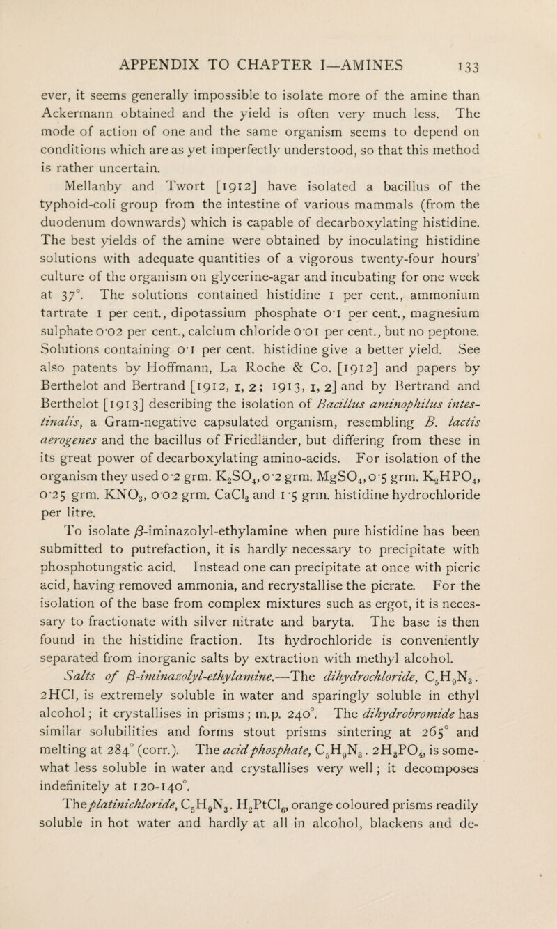 ever, it seems generally impossible to isolate more of the amine than Ackermann obtained and the yield is often very much less. The mode of action of one and the same organism seems to depend on conditions which areas yet imperfectly understood, so that this method is rather uncertain. Mellanby and Twort [1912] have isolated a bacillus of the typhoid-coli group from the intestine of various mammals (from the duodenum downwards) which is capable of decarboxylating histidine. The best yields of the amine were obtained by inoculating histidine solutions with adequate quantities of a vigorous twenty-four hours’ culture of the organism on glycerine-agar and incubating for one week at 370. The solutions contained histidine 1 per cent., ammonium tartrate I per cent., dipotassium phosphate cri per cent., magnesium sulphate 0*02 per cent., calcium chloride croi per cent., but no peptone. Solutions containing 0*1 per cent, histidine give a better yield. See also patents by Hoffmann, La Roche & Co. [1912] and papers by Berthelot and Bertrand [1912, 1, 2; 1913, I, 2] and by Bertrand and Berthelot [1913] describing the isolation of Bacillus aminophilus intes- tinalis, a Gram-negative capsulated organism, resembling B. lactis aerogenes and the bacillus of Friedlander, but differing from these in its great power of decarboxylating amino-acids. For isolation of the organism they used o-2 grm. K2S04,0’2 grm. MgS04,0-5 grm. K2HP04, CT25 grm. KN03, 0'02 grm. CaCl2 and 1*5 grm. histidine hydrochloride per litre. To isolate /3-iminazolyl-ethylamine when pure histidine has been submitted to putrefaction, it is hardly necessary to precipitate with phosphotungstic acid. Instead one can precipitate at once with picric acid, having removed ammonia, and recrystallise the picrate. For the isolation of the base from complex mixtures such as ergot, it is neces¬ sary to fractionate with silver nitrate and baryta. The base is then found in the histidine fraction. Its hydrochloride is conveniently separated from inorganic salts by extraction with methyl alcohol. Salts of fi-iminazolyl-ethylamine.—The dihydrochloride, C5H9N3. 2HCI, is extremely soluble in water and sparingly soluble in ethyl alcohol; it crystallises in prisms; m.p. 240°. The dihydrobromide has similar solubilities and forms stout prisms sintering at 265° and melting at 284° (corr.). The acid phosphate, C5H9N3. 2H3P04, is some¬ what less soluble in water and crystallises very well; it decomposes indefinitely at 120-140°. Thzplatinichloride, C5H9N3. H2PtCl6, orange coloured prisms readily soluble in hot water and hardly at all in alcohol, blackens and de-