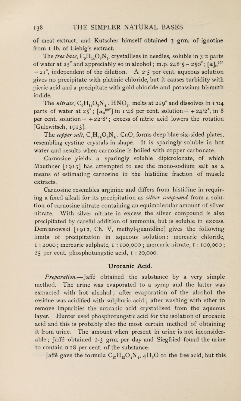 of meat extract, and Kutscher himself obtained 3 grm. of ignotine from 1 lb. of Liebig’s extract. The free base, C9H1403N4, crystallises in needles, soluble in 3'2 parts of water at 25° and appreciably so in alcohol; m.p. 248 5 - 250°; [a]D20° = 21°, independent of the dilution. A 2#5 per cent, aqueous solution gives no precipitate with platinic chloride, but it causes turbidity with picric acid and a precipitate with gold chloride and potassium bismuth iodide. The nitrate, C9H1403N4. HN03, melts at 2190 and dissolves in 1*04 parts of water at 25°; [aD20°] in 1-48 per cent, solution — +24*2°, in 8 per cent, solution = +22 *8°; excess of nitric acid lowers the rotation [Gulewitsch, 1913]. The copper salt, C9H1403N4 . CuO, forms deep blue six-sided plates, resembling cystine crystals in shape. It is sparingly soluble in hot water and results when carnosine is boiled with copper carbonate. Carnosine yields a sparingly soluble dipicrolonate, of which Mauthner [1913] has attempted to use the mono-sodium salt as a means of estimating carnosine in the histidine fraction of muscle extracts. Carnosine resembles arginine and differs from histidine in requir¬ ing a fixed alkali for its precipitation as silver compound from a solu¬ tion of carnosine nitrate containing an equimolecular amount of silver nitrate. With silver nitrate in excess the silver compound is also precipitated by careful addition of ammonia, but is soluble in excess. Demjanowski [1912, Ch. V, methyl-guanidine] gives the following limits of precipitation in aqueous solution: mercuric chloride, I : 2000; mercuric sulphate, I : 100,000 ; mercuric nitrate, I : 100,000 ; 25 per cent, phosphotungstic acid, I : 20,000. LJrocanic Acid. Preparation.—Jaffe obtained the substance by a very simple method. The urine was evaporated to a syrup and the latter was extracted with hot alcohol ; after evaporation of the alcohol the residue was acidified with sulphuric acid ; after washing with ether to remove impurities the urocanic acid crystallised from the aqueous layer. Hunter used phosphotungstic acid for the isolation of urocanic acid and this is probably also the most certain method of obtaining it from urine. The amount when present in urine is not inconsider¬ able ; Jaffe obtained 2-3 grm. per day and Siegfried found the urine to contain O’18 per cent, of the substance. Jaff6 gave the formula Cl2H1204N4, 4H20 to the free acid, but this