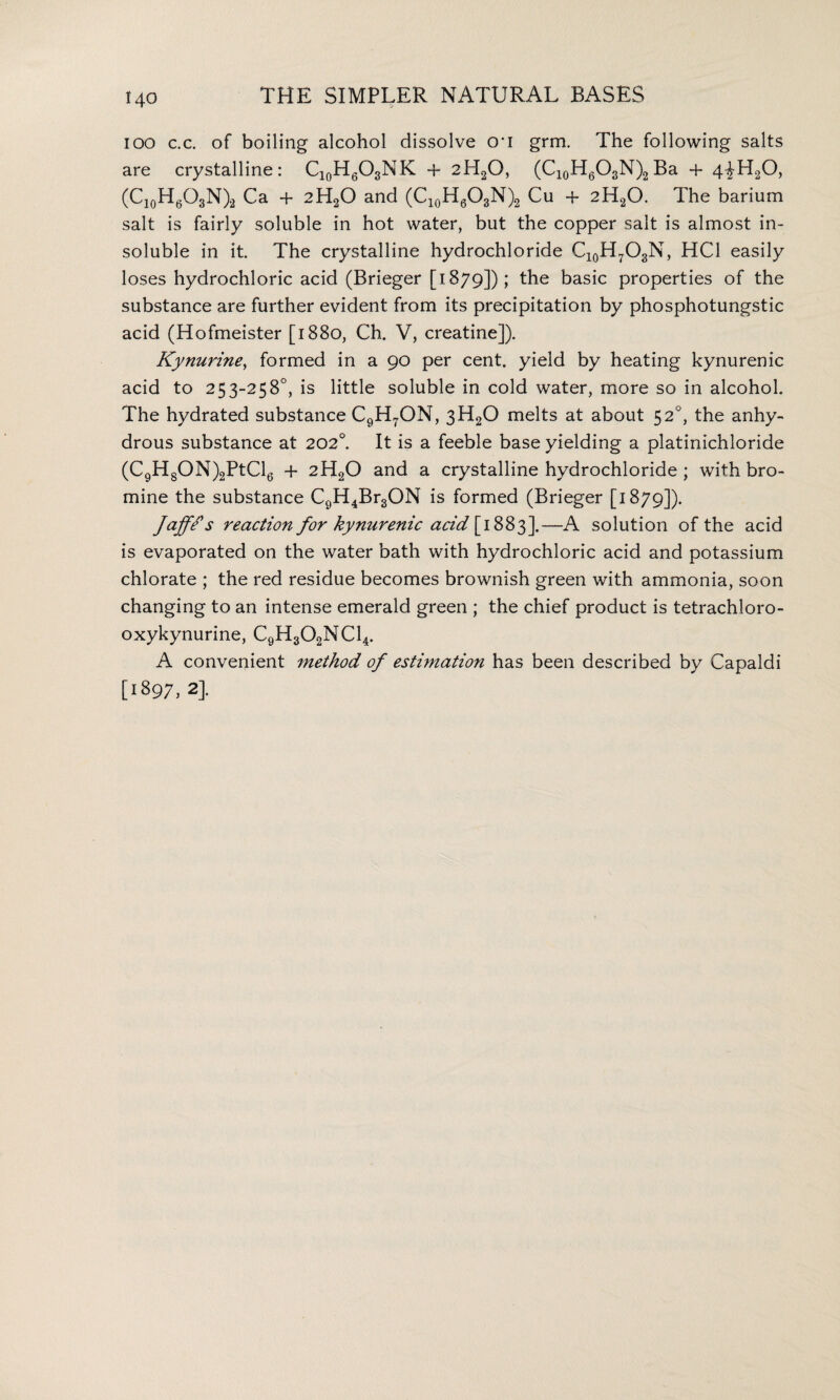 ioo c.c. of boiling alcohol dissolve cri grm. The following salts are crystalline: Cl0H6O3NK + 2H20, (C10H6O3N)2 Ba + 4^H20, (C10H6O3N)2 Ca + 2H20 and (C10H6O3N)2 Cu + 2H20. The barium salt is fairly soluble in hot water, but the copper salt is almost in¬ soluble in it. The crystalline hydrochloride C10H7O3N, HC1 easily loses hydrochloric acid (Brieger [i 879]) ; the basic properties of the substance are further evident from its precipitation by phosphotungstic acid (Hofmeister [1880, Ch. V, creatine]). Kynurine, formed in a 90 per cent, yield by heating kynurenic acid to 253-258°, is little soluble in cold water, more so in alcohol. The hydrated substance C9H7ON, 3H20 melts at about 52°, the anhy¬ drous substance at 202°. It is a feeble base yielding a platinichloride (C9H8ON)2PtCl6 + 2H20 and a crystalline hydrochloride ; with bro¬ mine the substance C9H4Br3ON is formed (Brieger [1879]). Jaffe s reaction for kynurenic acid [ 1883].—A solution of the acid is evaporated on the water bath with hydrochloric acid and potassium chlorate ; the red residue becomes brownish green with ammonia, soon changing to an intense emerald green ; the chief product is tetrachloro- oxykynurine, C9H302NC14. A convenient method of estimation has been described by Capaldi [1897, 2].