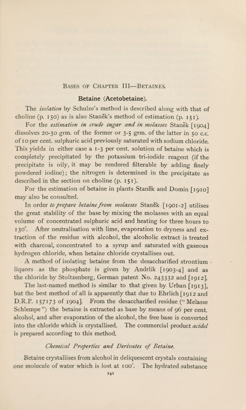 Betaine (Acetobetaine). The isolation by Schulze’s method is described along with that of choline (p. 150) as is also Stanek’s method of estimation (p. 151). For the estimation in crude sugar and in molasses Stanek [1904] dissolves 20-30 grm. of the former or 3-5 grm. of the latter in 50 c.c. of 10 per cent, sulphuric acid previously saturated with sodium chloride. This yields in either case a 1-3 per cent, solution of betaine which is completely precipitated by the potassium tri-iodide reagent (if the precipitate is oily, it may be rendered filterable by adding finely powdered iodine); the nitrogen is determined in the precipitate as described in the section on choline (p. 151). For the estimation of betaine in plants Stanek and Domin [1910] may also be consulted. In order to prepare betaine from molasses Stanek [1901-2] utilises the great stability of the base by mixing the molasses with an equal volume of concentrated sulphuric acid and heating for three hours to 130°. After neutralisation with lime, evaporation to dryness and ex¬ traction of the residue with alcohol, the alcoholic extract is treated with charcoal, concentrated to a syrup and saturated with gaseous hydrogen chloride, when betaine chloride crystallises out. A method of isolating betaine from the desaccharified strontium • liquors as the phosphate is given by Andrlik [1903-4] and as the chloride by Stoltzenberg, German patent No. 243332 and [1912]. The last-named method is similar to that given by Urban [1913], but the best method of all is apparently that due to Ehrlich [1912 and D.R.P. 1 57173 of 1904]. From the desaccharified residue (“ Melasse Schlempe ”) the betaine is extracted as base by means of 96 per cent, alcohol, and after evaporation of the alcohol, the free base is converted into the chloride which is crystallised. The commercial product acidol is prepared according to this method. Chemical Properties and Derivates of Betaine. Betaine crystallises from alcohol in deliquescent crystals containing one molecule of water which is lost at ioo°. The hydrated substance