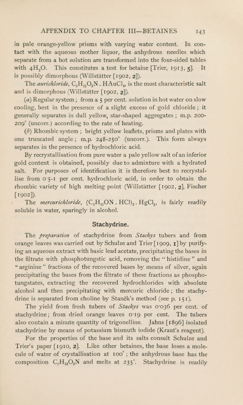 M3 in pale orange-yellow prisms with varying water content. In con¬ tact with the aqueous mother liquor, the anhydrous needles which separate from a hot solution are transformed into the four-sided tables with 4H20. This constitutes a test for betaine [Trier, 1913,5]. It is possibly dimorphous (Willstatter [1902, 2]). The aurichloride, C5Hn02N . HAuC14, is the most characteristic salt and is dimorphous (Willstatter [1902, 2]). (a) Regular system ; from a 5 per cent, solution in hot water on slow cooling, best in the presence of a slight excess of gold chloride ; it generally separates in dull yellow, star-shaped aggregates ; m.p. 200- 209° (uncorr.) according to the rate of heating. (b) Rhombic system ; bright yellow leaflets, prisms and plates with one truncated angle; m.p. 248-250° (uncorr.). This form always separates in the presence of hydrochloric acid. By recrystallisation from pure water a pale yellow salt of an inferior gold content is obtained, possibly due to admixture with a hydrated salt. For purposes of identification it is therefore best to recrystal¬ lise from O'5-i per cent, hydrochloric acid, in order to obtain the rhombic variety of high melting point (Willstatter [1902, 2], Fischer [1902]). The mercurichloride, (C5HnON . HC1)2. HgCl2, is fairly readily soluble in water, sparingly in alcohol. Stachydrine. The preparation of stachydrine from Stackys tubers and from orange leaves was carried out by Schulze and Trier [1909, 1] by purify¬ ing an aqueous extract with basic lead acetate, precipitating the bases in the filtrate with phosphotungstic acid, removing the “ histidine ” and “ arginine ” fractions of the recovered bases by means of silver, again precipitating the bases from the filtrate of these fractions as phospho- tungstates, extracting the recovered hydrochlorides with absolute alcohol and then precipitating with mercuric chloride ; the stachy¬ drine is separated from choline by Stanek’s method (see p. 1 5 1). The yield from fresh tubers of Stackys was cro36 per cent, of stachydrine; from dried orange leaves cri9 per cent. The tubers also contain a minute quantity of trigonelline. Jahns [1896] isolated stachydrine by means of potassium bismuth iodide (Kraut’s reagent). For the properties of the base and its salts consult Schulze and Trier’s paper [1910, 2]. Like other betaines, the base loses a mole¬ cule of water of crystallisation at ioo° ; the anhydrous base has the composition C7H1302N and melts at 235°. Stachydrine is readily