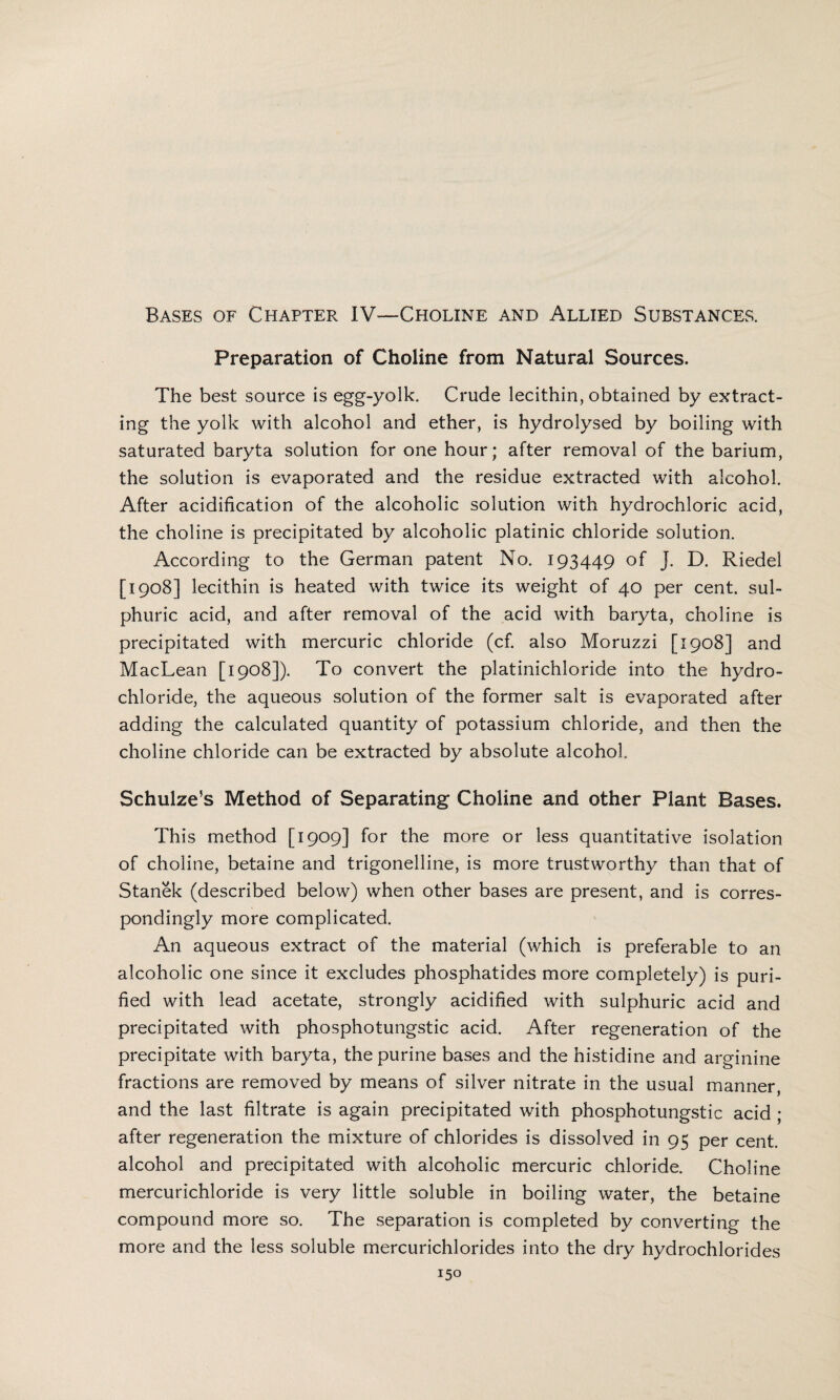 Bases of Chapter IV-—Choline and Allied Substances. Preparation of Choline from Natural Sources. The best source is egg-yolk. Crude lecithin, obtained by extract¬ ing the yolk with alcohol and ether, is hydrolysed by boiling with saturated baryta solution for one hour; after removal of the barium, the solution is evaporated and the residue extracted with alcohol. After acidification of the alcoholic solution with hydrochloric acid, the choline is precipitated by alcoholic platinic chloride solution. According to the German patent No. 193449 °f J. D. Riedel [1908] lecithin is heated with twice its weight of 40 per cent, sul¬ phuric acid, and after removal of the acid with baryta, choline is precipitated with mercuric chloride (cf. also Moruzzi [1908] and MacLean [1908]). To convert the platinichloride into the hydro¬ chloride, the aqueous solution of the former salt is evaporated after adding the calculated quantity of potassium chloride, and then the choline chloride can be extracted by absolute alcohol. Schulze’s Method of Separating Choline and other Plant Bases. This method [1909] for the more or less quantitative isolation of choline, betaine and trigonelline, is more trustworthy than that of Stanek (described below) when other bases are present, and is corres¬ pondingly more complicated. An aqueous extract of the material (which is preferable to an alcoholic one since it excludes phosphatides more completely) is puri¬ fied with lead acetate, strongly acidified with sulphuric acid and precipitated with phosphotungstic acid. After regeneration of the precipitate with baryta, the purine bases and the histidine and arginine fractions are removed by means of silver nitrate in the usual manner, and the last filtrate is again precipitated with phosphotungstic acid ; after regeneration the mixture of chlorides is dissolved in 95 per cent, alcohol and precipitated with alcoholic mercuric chloride. Choline mercurichloride is very little soluble in boiling water, the betaine compound more so. The separation is completed by converting the more and the less soluble mercurichlorides into the dry hydrochlorides