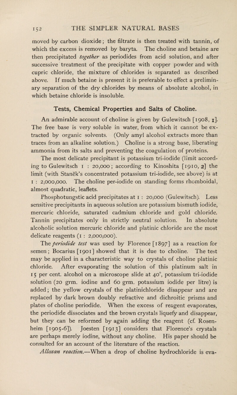 moved by carbon dioxide; the filtrate is then treated with tannin, of which the excess is removed by baryta. The choline and betaine are then precipitated together as periodides from acid solution, and after successive treatment of the precipitate with copper powder and with cupric chloride, the mixture of chlorides is separated as described above. If much betaine is present it is preferable to effect a prelimin¬ ary separation of the dry chlorides by means of absolute alcohol, in which betaine chloride is insoluble. Tests, Chemical Properties and Salts of Choline. An admirable account of choline is given by Gulewitsch [1908, 1]. The free base is very soluble in water, from which it cannot be ex¬ tracted by organic solvents. (Only amyl alcohol extracts more than traces from an alkaline solution.) Choline is a strong base, liberating ammonia from its salts and preventing the coagulation of proteins. The most delicate precipitant is potassium tri-iodide (limit accord¬ ing to Gulewitsch 1 : 20,000; according to Kinoshita [1910,2] the limit (with Stanek’s concentrated potassium tri-iodide, see above) is at 1 : 2,000,000. The choline per-iodide on standing forms rhcmboidal, almost quadratic, leaflets. Phosphotungstic acid precipitates at 1 : 20,000 (Gulewitsch). Less sensitive precipitants in aqueous solution are potassium bismuth iodide, mercuric chloride, saturated cadmium chloride and gold chloride. Tannin precipitates only in strictly neutral solution. In absolute alcoholic solution mercuric chloride and platinic chloride are the most delicate reagents (1 : 2,000,000). The per iodide test was used by Florence [1897] as a reaction for semen; Bocarius [1901] showed that it is due to choline. The test may be applied in a characteristic way to crystals of choline platinic chloride. After evaporating the solution of this platinum salt in 15 per cent, alcohol on a microscope slide at 40°, potassium tri-iodide solution (20 grm. iodine and 60 grm. potassium iodide per litre) is added; the yellow crystals of the platinichloride disappear and are replaced by dark brown doubly refractive and dichroitic prisms and plates of choline periodide. When the excess of reagent evaporates, the periodide dissociates and the brown crystals liquefy and disappear, but they can be reformed by again adding the reagent (cf. Rosen¬ heim [1905-6]). joesten [1913] considers that Florence’s crystals are perhaps merely iodine, without any choline. His paper should be consulted for an account of the literature of the reaction. Alloxan reaction.—When a drop of choline hydrochloride is eva~