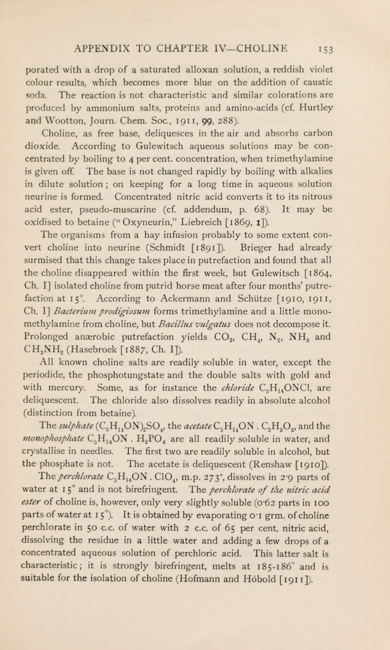 porated with a drop of a saturated alloxan solution, a reddish violet colour results, which becomes more blue on the addition of caustic soda. The reaction is not characteristic and similar colorations are produced by ammonium salts, proteins and amino-acids (cf. Hurtley and Wootton, Journ. Chem. Soc., 1911, 99, 288). Choline, as free base, deliquesces in the air and absorbs carbon dioxide. According to Gulewitsch aqueous solutions may be con¬ centrated by boiling to 4 per cent, concentration, when trimethylamine is given off. The base is not changed rapidly by boiling with alkalies in dilute solution ; on keeping for a long time in aqueous solution neurine is formed. Concentrated nitric acid converts it to its nitrous acid ester, pseudo-muscarine (cf. addendum, p. 68). It may be oxidised to betaine (“ Oxyneurin,” Liebreich [1869, 1]). The organisms from a hay infusion probably to some extent con¬ vert choline into neurine (Schmidt [1891]). Brieger had already surmised that this change takes place in putrefaction and found that all the choline disappeared within the first week, but Gulewitsch [1864, Ch. I] isolated choline from putrid horse meat after four months’ putre¬ faction at 1 50. According to Ackermann and Schiitze [1910, 1911, Ch. I] Bacterium prodigiosum forms trimethylamine and a little mono- methylamine from choline, but Bacillus vulgatus does not decompose it. Prolonged anaerobic putrefaction yields C02, CH4, N2, NH3 and CH3NH2 (Hasebroek [1887, Ch. I]). All known choline salts are readily soluble in water, except the periodide, the phosphotungstate and the double salts with gold and with mercury. Some, as for instance the chloride C5H14ONCl, are deliquescent. The chloride also dissolves readily in absolute alcohol (distinction from betaine). The sulphate (C5Hl40N)2S04, the acetate C5H14ON . C2H302, and the monophosphate C5H14ON . H2P04 are all readily soluble in water, and crystallise in needles. The first two are readily soluble in alcohol, but the phosphate is not. The acetate is deliquescent (Renshaw [1910]). The perchlorate C5H14ON. C104, m.p. 2730, dissolves in 2*9 parts of water at I 5° and is not birefringent. The perchlorate of the nitric acid ester of choline is, however, only very slightly soluble (0’62 parts in 100 parts of water at 1 5°). It is obtained by evaporating o*i grm. of choline perchlorate in 50 c.c. of water with 2 c.c. of 65 per cent, nitric acid, dissolving the residue in a little water and adding a few drops of a concentrated aqueous solution of perchloric acid. This latter salt is characteristic; it is strongly birefringent, melts at 185-186° and is suitable for the isolation of choline (Hofmann and Hobold [1911]).