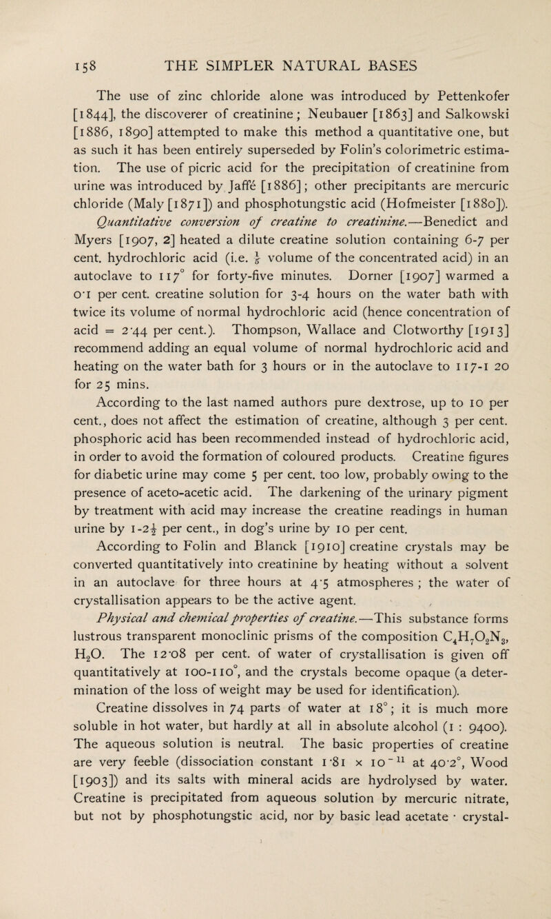 The use of zinc chloride alone was introduced by Pettenkofer [1844], the discoverer of creatinine; Neubauer [1863] and Salkowski [1886, 1890] attempted to make this method a quantitative one, but as such it has been entirely superseded by Folin’s colorimetric estima¬ tion. The use of picric acid for the precipitation of creatinine from urine was introduced by Jaffe [1886]; other precipitants are mercuric chloride (Maly [1871]) and phosphotungstic acid (Hofmeister [1880]). Quantitative conversion of creatine to creatinine.—Benedict and Myers [1907, 2] heated a dilute creatine solution containing 6-7 per cent, hydrochloric acid (i.e. } volume of the concentrated acid) in an autoclave to 117° for forty-five minutes. Dorner [1907] warmed a cri per cent, creatine solution for 3-4 hours on the water bath with twice its volume of normal hydrochloric acid (hence concentration of acid = 2*44 per cent.). Thompson, Wallace and Clotworthy [1913] recommend adding an equal volume of normal hydrochloric acid and heating on the water bath for 3 hours or in the autoclave to 117-1 20 for 25 mins. According to the last named authors pure dextrose, up to 10 per cent., does not affect the estimation of creatine, although 5 per cent, phosphoric acid has been recommended instead of hydrochloric acid, in order to avoid the formation of coloured products. Creatine figures for diabetic urine may come 5 per cent, too low, probably owing to the presence of aceto-acetic acid. The darkening of the urinary pigment by treatment with acid may increase the creatine readings in human urine by 1-2-J per cent., in dog’s urine by 10 per cent. According to Folin and Blanck [1910] creatine crystals may be converted quantitatively into creatinine by heating without a solvent in an autoclave for three hours at 4*5 atmospheres ; the water of crystallisation appears to be the active agent. Physical and chemical properties of creatine.—This substance forms lustrous transparent monoclinic prisms of the composition C4H702N3, H20. The I2-o8 per cent, of water of crystallisation is given off quantitatively at 100-110°, and the crystals become opaque (a deter¬ mination of the loss of weight may be used for identification). Creatine dissolves in 74 parts of water at 18°; it is much more soluble in hot water, but hardly at all in absolute alcohol (1 : 9400). The aqueous solution is neutral. The basic properties of creatine are very feeble (dissociation constant 1 *81 x io~n at 40-2°, Wood [1903]) and its salts with mineral acids are hydrolysed by water. Creatine is precipitated from aqueous solution by mercuric nitrate, but not by phosphotungstic acid, nor by basic lead acetate * crystal-